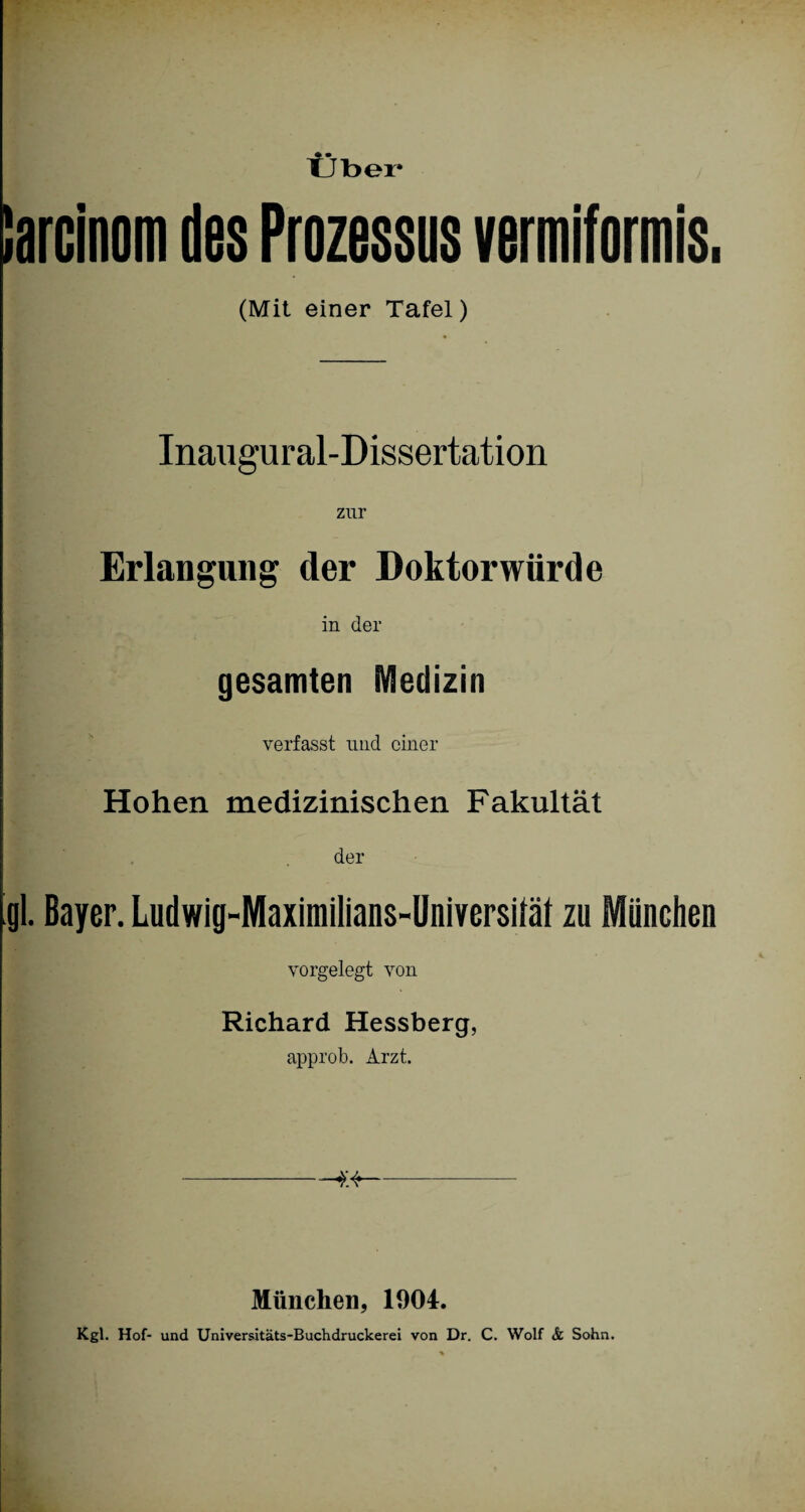 Über iarcinom des Prozessus vermiformis. (Mit einer Tafel) Inaugural-Dissertation zur Erlangung der Doktorwürde in der gesamten Medizin verfasst und einer Hohen medizinischen Fakultät der gl. Bayer. Ludwig-Maximilians-Universifäf zu München vorgelegt von Richard Hessberg, approb. Arzt. ----- München, 1904. Kgl. Hof- und Universitäts-Buchdruckerei von Dr. C. Wolf & Sohn.