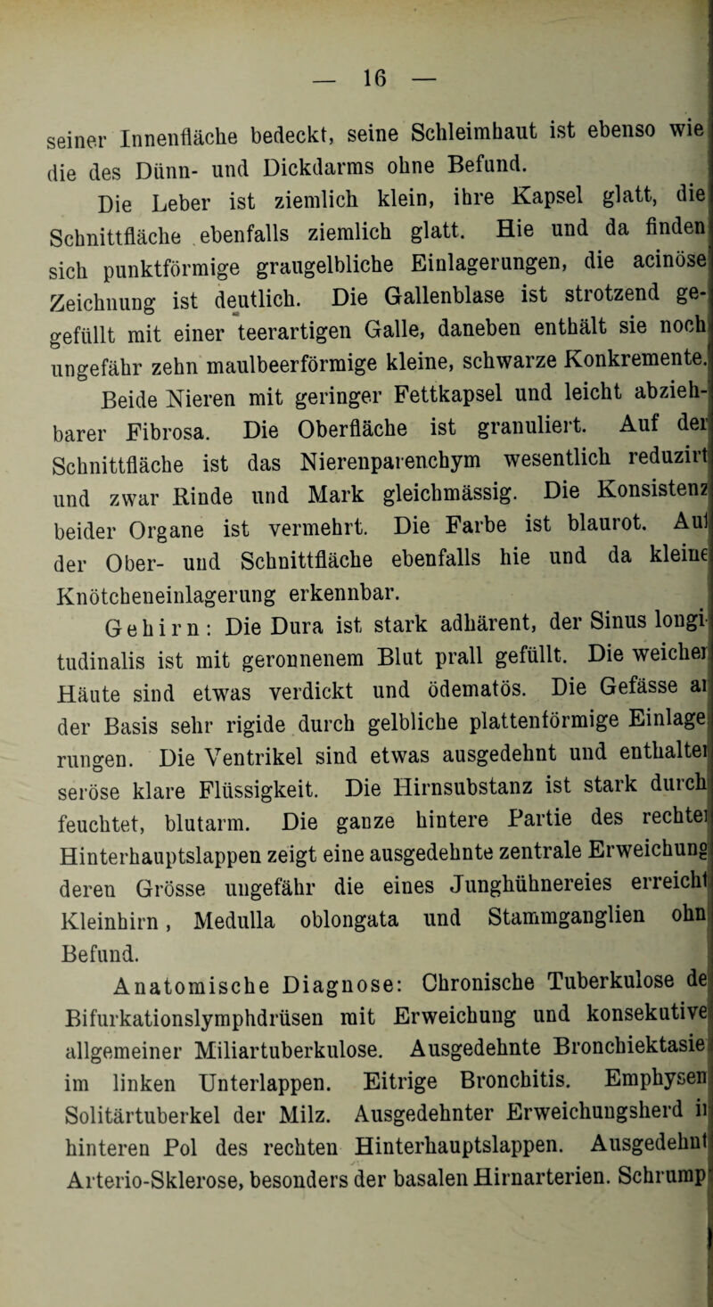 seiner Innenfläche bedeckt, seine Schleimhaut ist ebenso wie die des Dünn- und Dickdarms ohne Befund. Die Leber ist ziemlich klein, ihre Kapsel glatt, die Schnittfläche ebenfalls ziemlich glatt. Hie und da finden sich punktförmige graugelbliche Einlagerungen, die acinöse Zeichnung ist deutlich. Die Gallenblase ist strotzend ge- gefüllt mit einer teerartigen Galle, daneben enthält sie noch ungefähr zehn maulbeerförmige kleine, schwarze Konkremente. Beide Nieren mit geringer Fettkapsel und leicht abzieh¬ barer Fibrosa. Die Oberfläche ist granuliert. Auf der Schnittfläche ist das Nierenparenchym wesentlich reduzirt und zwar Rinde und Mark gleichmässig. Die Konsisten2 beider Organe ist vermehrt. Die Farbe ist blaurot. Aul der Ober- und Schnittfläche ebenfalls hie und da kleine Knötcheneinlagerung erkennbar. Gehirn: Die Dura ist stark adhärent, der Sinus longi tudinalis ist mit geronnenem Blut prall gefüllt. Die weicher Häute sind etwas verdickt und ödematös. Die Gefässe ai der Basis sehr rigide durch gelbliche plattenförmige Einlage rungen. Die Ventrikel sind etwas ausgedehnt und enthaltet seröse klare Flüssigkeit. Die Hirnsubstanz ist stark durch feuchtet, blutarm. Die ganze hintere Partie des rechte! Hinterhauptslappen zeigt eine ausgedehnte zentrale Erweichung deren Grösse ungefähr die eines Junghühnereies erreicht Kleinhirn, Medulla oblongata und Stammganglien ohn Befund. Anatomische Diagnose: Chronische Tuberkulose de Bifurkationslymphdrüsen mit Erweichung und konsekutive! allgemeiner Miliartuberkulose. Ausgedehnte Bronchiektasiej im linken Unterlappen. Eitrige Bronchitis. Emphysen Solitärtuberkel der Milz. Ausgedehnter Erweichungsherd ii hinteren Pol des rechten Hinterhauptslappen. Ausgedehnt Arterio-Sklerose, besonders der basalen Hirnarterien. Schrump“