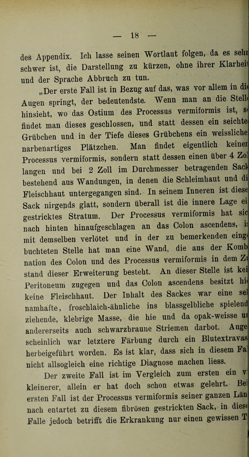 des Appendix. Ich lasse seinen Wortlaut folgen, da es sehr schwer ist, die Darstellung zu kürzen, ohne ihrer Klarheit und der Sprache Abbruch zu tun. „Der erste Fall ist in Bezug auf das, was vor allem in di( Augen springt, der bedeutendste. Wenn man an die. Stell hinsieht, wo das Ostium des Processus vermiformis ist, s< findet man dieses geschlossen, und statt dessen ein seichte Grübchen und in der Tiefe dieses Grübchens ein weissliche narbenartiges Plätzchen. Man findet eigentlich keiner Processus vermiformis, sondern statt dessen einen über 4 Zol langen und bei 2 Zoll im Durchmesser betragenden Saclj bestehend aus Wandungen, in denen die Schleimhaut und di| Fleischhaut untergegangen sind. In seinem Inneren ist diese Sack nirgends glatt, sondern überall ist die innere Lage ei gestricktes Stratum. Der Processus vermiformis hat sic nach hinten hinaufgeschlagen an das Colon ascendens, h mit demselben verlötet und in der zu bemerkenden eing. buchteten Stelle hat man eine Wand, die aus der Komb nation des Colon und des Processus vermiformis in dem Zi stand dieser Erweiterung besteht. An dieser Stelle ist kei Peritoneum zugegen und das Colon ascendens besitzt hij keine Fleischhaut. Der Inhalt des Sackes war eine seH namhafte, froschlaich-ähnliche ins blassgelbliche spielend ziehende, klebrige Masse, die hie und da opak-weisse ui andererseits auch schwarzbraune Striemen darbot. Auge scheinlich war letztere Färbung durch ein Blutextravas herbeigeführt worden. Es ist klar, dass sich in diesem Fa. nicht allsogleich eine richtige Diagnose machen liess. Der zweite Fall ist im Vergleich zum ersten ein v kleinerer, allein er hat doch schon etwas gelehrt. Bei ersten Fall ist der Processus vermiformis seiner ganzen Län nach entartet zu diesem fibrösen gestrickten Sack, in diese Falle jedoch betrifft die Erkrankung nur einen gewissen T