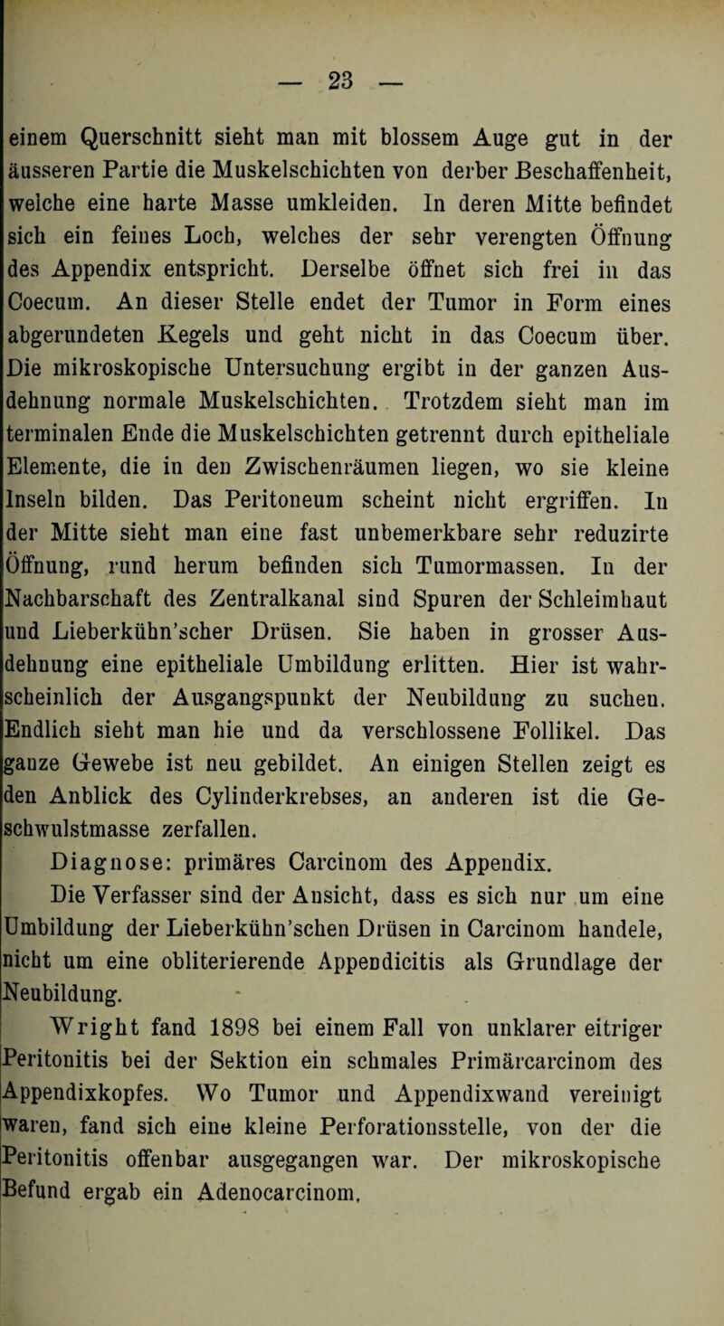 einem Querschnitt sieht man mit blossem Auge gut in der äusseren Partie die Muskelschichten von derber Beschaffenheit, weiche eine harte Masse umkleiden. In deren Mitte befindet sich ein feines Loch, welches der sehr verengten Öffnung des Appendix entspricht. Derselbe öffnet sich frei in das Coecum. An dieser Stelle endet der Tumor in Form eines abgerundeten Kegels und geht nicht in das Coecum über. Die mikroskopische Untersuchung ergibt in der ganzen Aus¬ dehnung normale Muskelschichten. Trotzdem sieht man im terminalen Ende die Muskelschichten getrennt durch epitheliale Elemente, die in den Zwischenräumen liegen, wo sie kleine Inseln bilden. Das Peritoneum scheint nicht ergriffen. In der Mitte sieht man eine fast unbemerkbare sehr reduzirte • • Öffnung, rund herum befinden sich Tumormassen. In der Nachbarschaft des Zentralkanal sind Spuren der Schleimhaut und Lieberkühn’scher Drüsen. Sie haben in grosser Aus¬ dehnung eine epitheliale Umbildung erlitten. Hier ist wahr¬ scheinlich der Ausgangspunkt der Neubildung zu sucheu. Endlich sieht man hie und da verschlossene Follikel. Das ganze Gewebe ist neu gebildet. An einigen Stellen zeigt es den Anblick des Cylinderkrebses, an anderen ist die Ge¬ schwulstmasse zerfallen. Diagnose: primäres Carcinom des Appendix. Die Verfasser sind der Ansicht, dass es sich nur um eine Umbildung der Lieberkühn’schen Drüsen in Carcinom handele, nicht um eine obliterierende Appendicitis als Grundlage der Neubildung. ! Wright fand 1898 bei einem Fall von unklarer eitriger Peritonitis bei der Sektion ein schmales Primärcarcinom des lAppendixkopfes. Wo Tumor und Appendixwand vereinigt (waren, fand sich eine kleine Perforationsstelle, von der die Peritonitis offenbar ausgegangen war. Der mikroskopische Befund ergab ein Adenocarcinom,