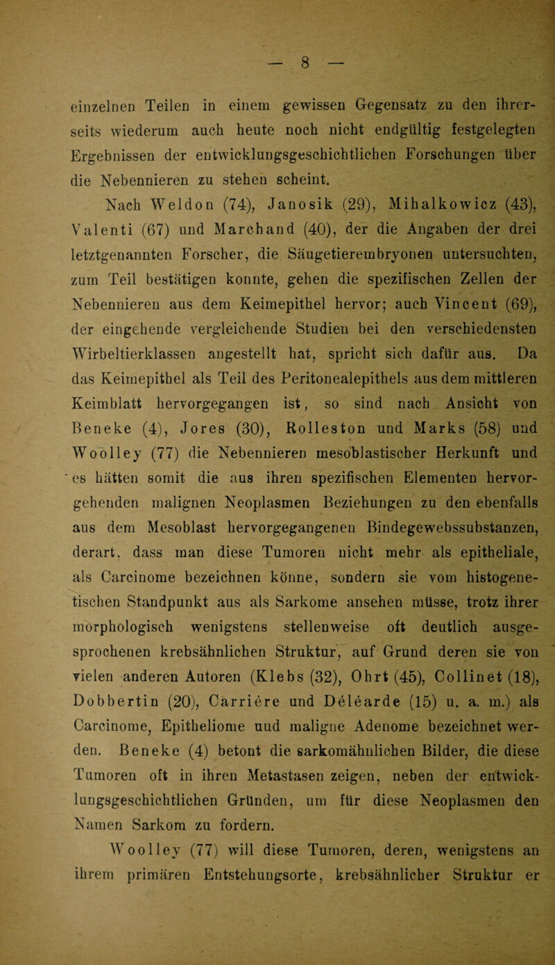 einzelnen Teilen in einem gewissen Gegensatz zu den ihrer¬ seits wiederum auch heute noch nicht endgültig festgelegten Ergebnissen der entwicklungsgeschichtlichen Forschungen über die Nebennieren zu stehen scheint. Nach Weldon (74), Janosik (29), Mihalkowicz (43), Valenti (67) und March and (40), der die Angaben der drei letztgenannten Forscher, die Säugetierembryonen untersuchten, zum Teil bestätigen konnte, gehen die spezifischen Zellen der Nebennieren aus dem Keimepithel hervor; auch Vincent (69), der eingehende vergleichende Studien bei den verschiedensten Wirbeltierklassen angestellt hat, spricht sich dafür aus. Da das Keimepithel als Teil des Peritonealepithels aus dem mittleren Keimblatt hervorgegangen ist, so sind nach Ansicht von Beneke (4), Jores (30), Rolleston und Marks (58) und Woolley (77) die Nebennieren mesoblastischer Herkunft und ' es hätten somit die aus ihren spezifischen Elementen hervor¬ gehenden malignen Neoplasmen Beziehungen zu den ebenfalls aus dem Mesoblast hervorgegangenen Bindegewebssubstanzen, derart, dass man diese Tumoren nicht mehr als epitheliale, als Carcinome bezeichnen könne, sondern sie vom histogene- tischen Standpunkt aus als Sarkome ansehen müsse, trotz ihrer morphologisch wenigstens stellenweise oft deutlich ausge¬ sprochenen krebsähnlichen Struktur, auf Grund deren sie von vielen anderen Autoren (Klebs (32), Ohrt (45), Collinet (18), Dobbertin (20), Carriere und Delearde (15) u. a. m.) als Carcinome, Epitheliome uud maligne Adenome bezeichnet wer¬ den. Beneke (4) betont die sarkomähnlichen Bilder, die diese Tumoren oft in ihren Metastasen zeigen, neben der entwick¬ lungsgeschichtlichen Gründen, um für diese Neoplasmen den Namen Sarkom zu fordern. Woolley (77) will diese Tumoren, deren, wenigstens an ihrem primären Entstehungsorte, krebsähnlicher Struktur er