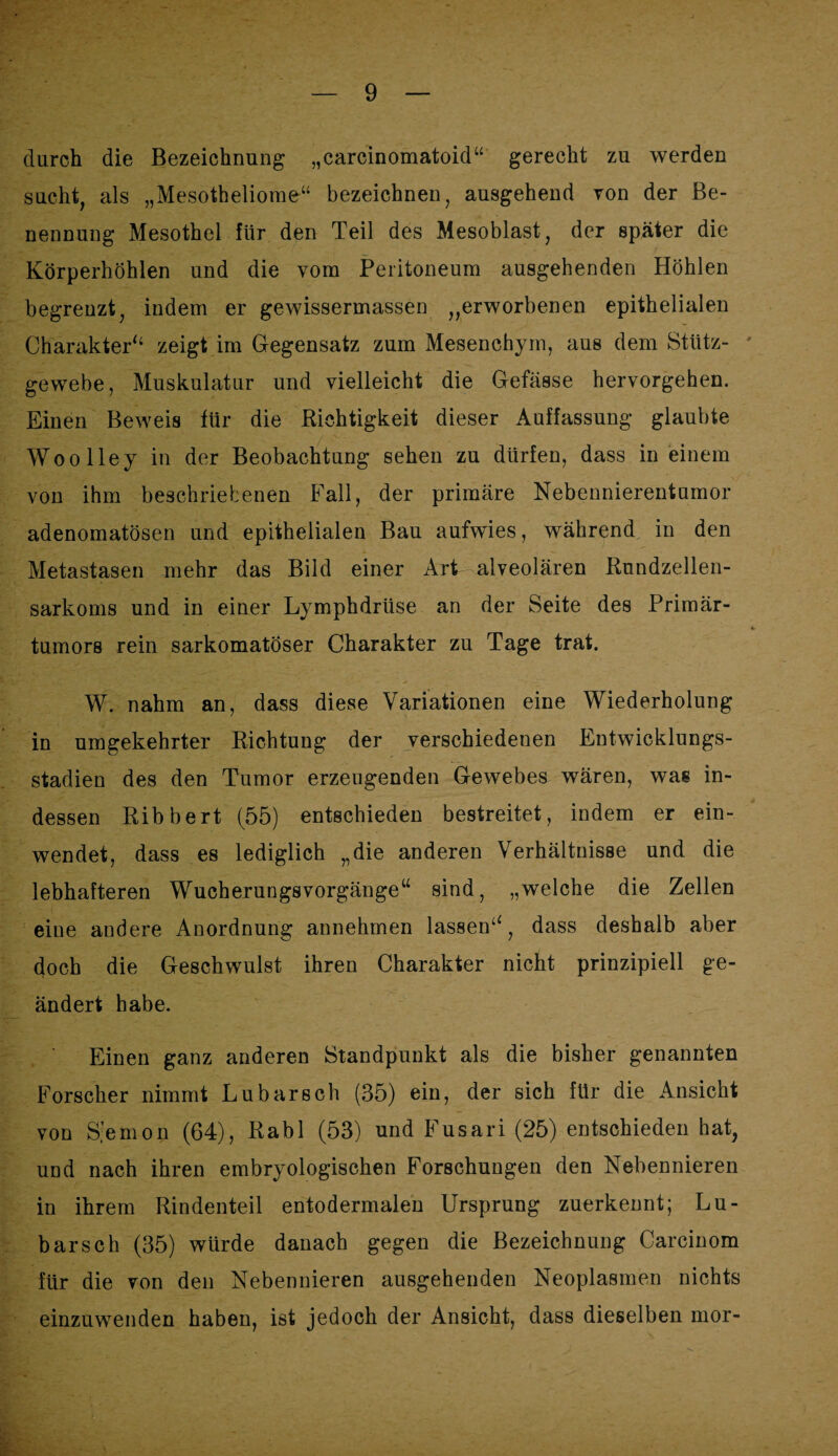 durch die Bezeichnung „carcinomatoid“ gerecht zu werden sucht, als „Mesotheliome“ bezeichnen, ausgehend von der Be¬ nennung Mesothel für den Teil des Mesoblast, der später die Körperhöhlen und die vom Peritoneum ausgehenden Höhlen begrenzt, indem er gewissermassen „erworbenen epithelialen Charakter“ zeigt im Gegensatz zum Mesenchyin, aus dem Stütz¬ gewebe, Muskulatur und vielleicht die Gefässe hervorgehen. Einen Beweis für die Richtigkeit dieser Auffassung glaubte Woolley in der Beobachtung sehen zu dürfen, dass in einem von ihm beschriebenen Fall, der primäre Nebennierentumor adenomatösen und epithelialen Bau aufwies, während in den Metastasen mehr das Bild einer Art alveolären Rundzellen¬ sarkoms und in einer Lymphdrüse an der Seite des Primär¬ tumors rein sarkomatöser Charakter zu Tage trat. W. nahm an, dass diese Variationen eine Wiederholung in umgekehrter Richtung der verschiedenen Entwicklungs¬ stadien des den Tumor erzeugenden Gewebes wären, was in¬ dessen Ribbert (55) entschieden bestreitet, indem er ein¬ wendet, dass es lediglich „die anderen Verhältnisse und die lebhafteren Wucherungsvorgänge“ sind, „welche die Zellen eine andere Anordnung annehmen lassen^, dass deshalb aber doch die Geschwulst ihren Charakter nicht prinzipiell ge¬ ändert habe. Einen ganz anderen Standpunkt als die bisher genannten Forscher nimmt Lubarsch (35) ein, der sich für die x4msicht von S’emon (64), Rabl (53) und Fusari (25) entschieden hat, und nach ihren embryologischen Forschungen den Nebennieren in ihrem Rindenteil entodermalen Ursprung zuerkennt; Lu¬ barsch (35) würde danach gegen die Bezeichnung Carcinom für die von den Nebennieren ausgehenden Neoplasmen nichts einzuwenden haben, ist jedoch der Ansicht, dass dieselben mor-