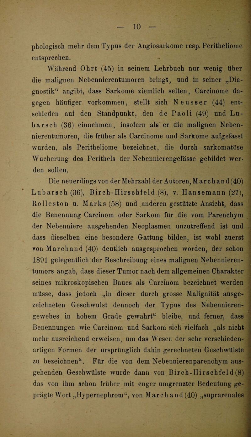 phologisch mehr dem Typus der Angiosarkome resp. Peritheliome entsprechen. Während Ohrt (45) in seinem Lehrbuch nur wenig über die malignen Nebennierentumoren bringt, und in seiner „Dia¬ gnostik“ angibt, dass Sarkome ziemlich selten, Carcinome da¬ gegen häufiger Vorkommen, stellt sich Neuss er (44) ent¬ schieden auf den Standpunkt, den de Paoli (49) und Lü¬ bars ch (36) einnehmen, insofern als er die malignen Neben¬ nierentumoren, die früher als Carcinome und Sarkome aufgefasst wurden, als Peritheliome bezeichnet, die durch sarkomatöse Wucherung des Perithels der Nebennierengefässe gebildet wer¬ den sollen. Die neuerdings von der Mehrzahl der Autoren, Marchan d (40) Lubarsch (36), Birch-Hirschfeld (8), v. Hansemann (27), Rolleston u. Marks (58) und anderen gestutzte Ansicht, dass die Benennung Carcinom oder Sarkom für die vom Parenchym der Nebenniere ausgehenden Neoplasmen unzutreffend ist und dass dieselben eine besondere Gattung bilden, ist wohl zuerst von March and (40) deutlich ausgesprochen worden, der schon 1891 gelegentlich der Beschreibung eines malignen Nebennieren¬ tumors angab, dass dieser Tumor nach dem allgemeinen Charakter seines mikroskopischen Baues als Carcinom bezeichnet werden müsse, dass jedoch „in dieser durch grosse Malignität ausge¬ zeichneten Geschwulst dennoch der Typus des Nebennieren- gewebes in hohem Grade gewahrt“ bleibe, und ferner, dass Benennungen wie Carcinom und Sarkom sich vielfach „als nicht mehr ausreichend erweisen, um das Weser, der sehr verschieden- 7 , : artigen Formen der ursprünglich dahin gerechneten Geschwülste zu bezeichnen“. Für die von dem Nebeunierenparenchym aus¬ gehenden Geschwülste wurde dann von Birch-Hirschfeld (8) das von ihm schon früher mit enger umgrenzter Bedeutung ge¬ prägte Wort „Hypernephrom“, von March and (40) „suprarenales