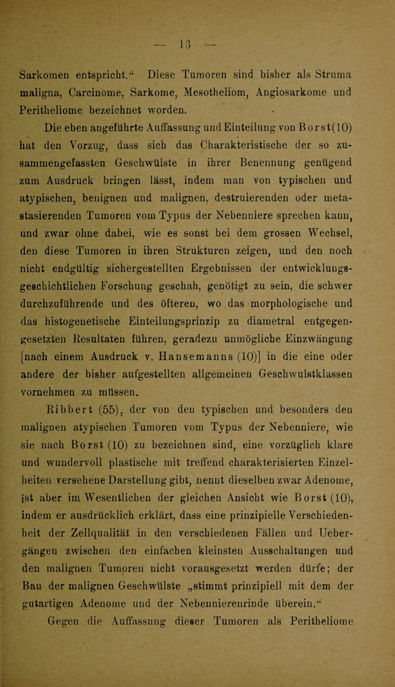 Sarkomen entspricht.“ Diese Tumoren sind bisher als Struma maligna, Carcinome, Sarkome, Mesotheliom, Angiosarkome und Peritheliome bezeichnet worden. Die eben angeführte Auffassung und Einteilung von Borst(lO) hat den Vorzug, dass sich das Charakteristische der so zu¬ sammengefassten Geschwülste in ihrer Benennung genügend zum Ausdruck bringen lässt, indem man von typischen und atypischen, benignen und malignen, destruierenden oder meta¬ stasierenden Tumoren vom Typus der Nebenniere sprechen kann, und zwar ohne dabei, wie es sonst bei dem grossen Wechsel, den diese Tumoren in ihren Strukturen zeigen, und den noch nicht endgültig sichergestellten Ergebnissen der entwicklungs¬ geschichtlichen Forschung geschah, genötigt zu sein, die schwer durchzuführende und des öfteren, wo das morphologische und das histogenetische Einteilungsprinzip zu diametral entgegen¬ gesetzten Resultaten führen, geradezu unmögliche Einzwängung [nach einem Ausdruck v. Hansemanns (10)] in die eine oder andere der bisher aufgestellten allgemeinen Geschwulstklassen vornehmen zu müssen. Ribbert (55), der von den typischen und besonders den malignen atypischen Tumoren vom Typus der Nebenniere, wie sie nach Borst (10) zu bezeichnen sind, eine vorzüglich klare und wundervoll plastische mit treffend charakterisierten Einzel¬ heiten versehene Darstellung gibt, nennt dieselben zwar Adenome, ist aber im Wesentlichen der gleichen Ansicht wie Borst (10), indem er ausdrücklich erklärt, dass eine prinzipielle Verschieden¬ heit der Zellqualität in den verschiedenen Fällen und Ueber- gängen zwischen den einfachen kleinsten Ausschaltungen und den malignen Tumoren nicht vorausgesetzt werden dürfe; der Bau der malignen Geschwülste „stimmt prinzipiell mit dem der gutartigen Adenome und der Nebennierenrinde überein.“ Gegen die Auffassung dieser Tumoren als Peritheliome