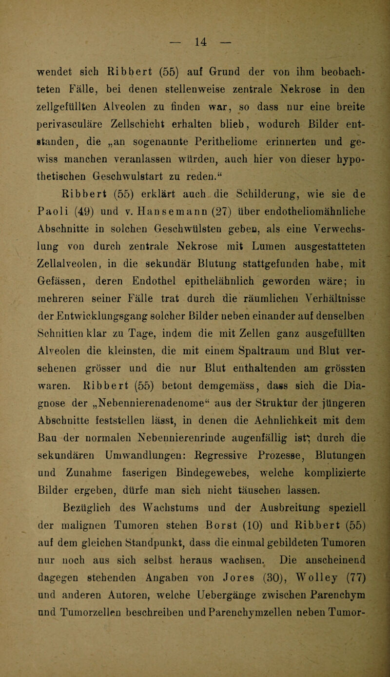 wendet sich Ribbert (55) auf Grund der von ihm beobach¬ teten Fälle, bei denen stellenweise zentrale Nekrose in den zellgefüllten Alveolen zu finden war, so dass nur eine breite perivasculäre Zellschicht erhalten blieb, wodurch Bilder ent¬ standen, die „an sogenannte Peritheliome erinnerten und ge¬ wiss manchen veranlassen würden, auch hier von dieser hypo¬ thetischen Geschwulstart zu reden.“ Ribbert (55) erklärt auch die Schilderung, wie sie de Paoli (49) und v. Hansemann (27) über endotheliomähnliche Abschnitte in solchen Geschwülsten geben, als eine Verwechs¬ lung von durch zentrale Nekrose mit Lumen ausgestatteten Zellalveolen, in die sekundär Blutung stattgefunden habe, mit Gefässen, deren Endothel epithelähnlich geworden wäre; in mehreren seiner Fälle trat durch die räumlichen Verhältnisse der Entwicklungsgang solcher Bilder neben einander auf denselben Schnitten klar zu Tage, indem die mit Zellen ganz ausgefüllten Alveolen die kleinsten, die mit einem Spaltraum und Blut ver¬ sehenen grösser und die nur Blut enthaltenden am grössten waren. Ribbert (55) betont demgemäss, dass sich die Dia¬ gnose der „Nebennierenadenome“ aus der Struktur der jüngeren Abschnitte feststellen lässt, in denen die Aehnlichkeit mit dem Bau der normalen Nebennierenrinde augenfällig ist*; durch die sekundären Umwandlungen: Regressive Prozesse, Blutungen und Zunahme faserigen Bindegewebes, welche komplizierte Bilder ergeben, dürfe man sich nicht täuschen lassen. Bezüglich des Wachstums und der Ausbreitung speziell der malignen Tumoren stehen Borst (10) und Ribbert (55) auf dem gleichen Standpunkt, dass die einmal gebildeten Tumoren nur noch aus sich selbst heraus wachsen. Die anscheinend dagegen stehenden Angaben von Jores (30), Wo Hey (77) und anderen Autoren, welche Uebergänge zwischen Parenchym und Tumorzellen beschreiben und Parenchymzellen neben Tumor-