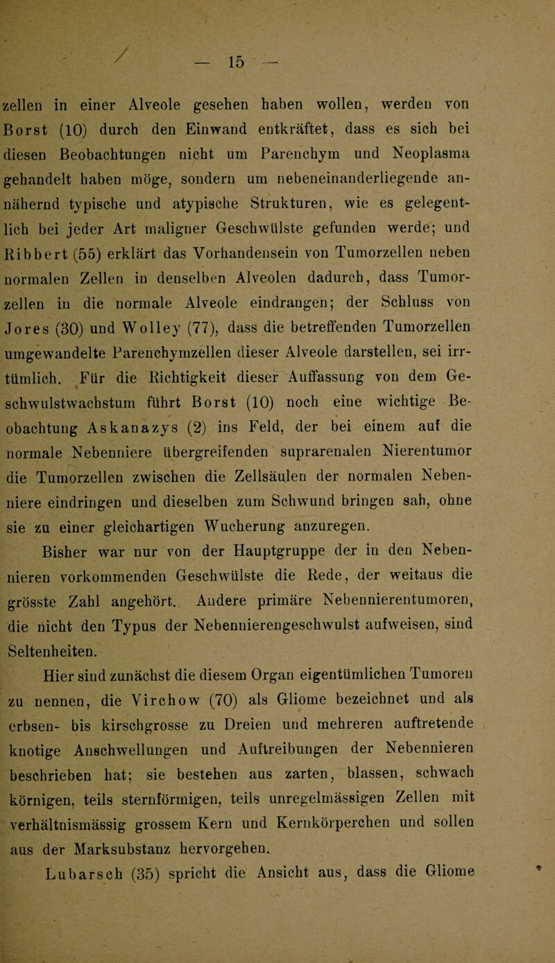 / zellen in einer Alveole gesehen haben wollen, werden von Borst (10) durch den Ein wand entkräftet, dass es sich bei diesen Beobachtungen nicht um Parenchym und Neoplasma gehandelt haben möge, sondern um nebeneinanderliegende an¬ nähernd typische und atypische Strukturen, wie es gelegent¬ lich bei jeder Art maligner Geschwülste gefunden werde; und Bibbert (55) erklärt das Vorhandensein von Tumorzellen neben normalen Zellen in denselben Alveolen dadurch, dass Tumor¬ zellen in die normale Alveole eindraugen; der Schluss von Jo res (30) und Wolley (77), dass die betreffenden Tumorzellen umgewandelte Parenchymzellen dieser Alveole darstellen, sei irr¬ tümlich. Für die Richtigkeit dieser Auffassung von dem Ge¬ schwulstwachstum führt Borst (10) noch eine wichtige Be- obachtung Askanazys (2) ins Feld, der bei einem auf die normale Nebenniere übergreifenden suprarenalen Nierentumor die Tumorzellen zwischen die Zellsäulen der normalen Neben¬ niere eindringen und dieselben zum Schwund bringen sah, ohne sie zu einer gleichartigen Wucherung anzuregen. Bisher war nur von der Hauptgruppe der in den Neben¬ nieren vorkommenden Geschwülste die Rede, der weitaus die grösste Zahl angehört. Andere primäre Nebennierentumoren, die nicht den Typus der Nebennierengeschwulst aufweisen, sind Seltenheiten. Hier sind zunächst die diesem Organ eigentümlichen Tumoren zu nennen, die Virchow (70) als Gliome bezeichnet und als erbsen- bis kirschgrosse zu Dreien und mehreren auftretende knotige Anschwellungen und Auftreibungen der Nebennieren beschrieben hat; sie bestehen aus zarten, blassen, schwach körnigen, teils sternförmigen, teils unregelmässigen Zellen mit verhältnismässig grossem Kern und Kernkörperchen und sollen aus der Marksubstanz hervorgehen. Lu barsch (35) spricht die Ansicht aus, dass die Gliome