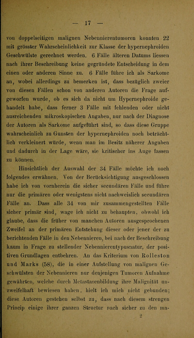 von doppelseitigen malignen Nebennierentumoren konnten 22 mit grösster Wahrscheinlichkeit zur Klasse der hypernephroiden Geschwülste gerechnet werden. 6 Fälle älteren Datums Hessen nach ihrer Beschreibung keine gegründete Entscheidung in dem einen oder anderen Sinne zu. 6 Fälle führe ich als Sarkome an, wobei allerdings zu bemerken ist, dass bezüglich zweier von diesen Fällen schon von anderen Autoren die Frage auf¬ geworfen wurde, ob es sich da nicht um Hypernepbroide ge¬ handelt habe, dass ferner 3 Fälle mit fehlenden oder nicht ausreichenden mikroskopischen Angaben, nur nach der Diagnose der Autoren als Sarkome aufgeführt sind, so dass diese Gruppe wahrscheinlich zu Gunsten der hypernephroiden noch beträcht¬ lich verkleinert würde, wenn man im Besitz näherer Angaben und dadurch in der Lage wäre, sie kritischer ins Auge fassen zu können. Hinsichtlich der Auswahl der 34 Fälle möchte ich noch folgendes erwähnen. Von der Berücksichtigung ausgeschlossen habe ich von vornherein die sicher secundären Fälle und führe nur die primären oder wenigstens nicht nachweislich secundären Fälle an. Dass alle 34 von mir zusammengestellten Fälle sicher primär sind, wage ich nicht zu behaupten, obwohl ich glaube, dass die früher von manchen Autoren ausgesprochenen Zweifel an der primären Entstehung dieser oder jener der zu berichtenden Fälle in den Nebennieren, bei nach der Beschreibung kaum in Frage zu stellender Nebennierentypusnatur, der posi¬ tiven Grundlagen entbehren. An das Kriterium von Kolleston und Marks (58), die in einer Aufstellung von malignen Ge¬ schwülsten der Nebennieren nur denjenigen Tumoren Aufnahme gewährten, welche durch Metastasenbildung ihre Malignität un¬ zweifelhaft bewiesen haben, hielt ich mich nicht gebunden; diese. Autoren gestehen selbst zu, dass nach diesem strengen Princip einige ihrer ganzen Structur nach sicher zu den ma-