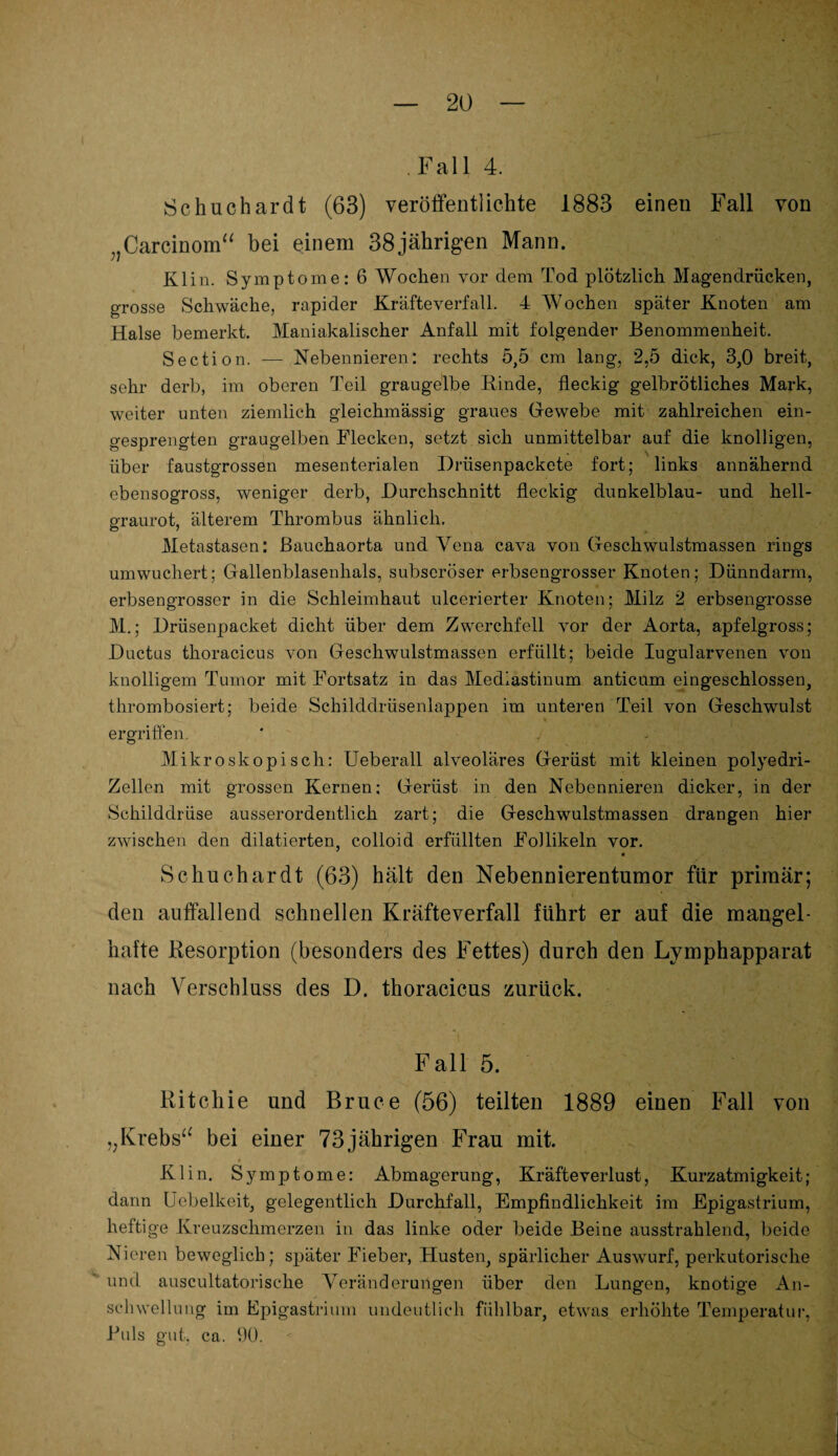 Fall 4. Schuchardt (63) veröffentlichte 1883 einen Fall von „Carcinom“ bei einem 38jährigen Mann. Klin. Symptome: 6 Wochen vor dem Tod plötzlich Magendrücken, grosse Schwäche, rapider Kräfte verfall. 4 AVochen später Knoten am Halse bemerkt. Maniakalischer Anfall mit folgender Benommenheit. Section. — Nebennieren: rechts 5,5 cm lang, 2,5 dick, 3,0 breit, sehr derb, im oberen Teil grangelbe Kinde, fleckig gelbrötliches Mark, weiter unten ziemlich gleichmässig graues Gewebe mit zahlreichen ein¬ gesprengten graugelben Flecken, setzt sich unmittelbar auf die knolligen, über faustgrossen mesenterialen Drüsenpackete fort; links annähernd ebensogross, weniger derb, Durchschnitt fleckig dunkelblau- und hell- eraurot, älterem Thrombus ähnlich. Metastasen: Bauchaorta und Vena cava von Geschwulstmassen rings um wuchert; Gallenblasenhals, subseröser erbsengrosser Knoten; Dünndarm, erbsengrosser in die Schleimhaut ulcerierter Knoten; Milz 2 erbsengrosse M.; Drüsenpacket dicht über dem Zwerchfell vor der Aorta, apfelgross; Ductus thoracicus von Geschwulstmassen erfüllt; beide Iugularvenen von knolligem Tumor mit Fortsatz in das Mediastinum anticum eingeschlossen, thrombosiert; beide Schilddrüsenlappen im unteren Teil von Geschwulst ergriffen. ' . . Mikroskopisch: Ueberall alveoläres Gerüst mit kleinen polyedri- Zellen mit grossen Kernen: Gerüst in den Nebennieren dicker, in der Schilddrüse ausserordentlich zart; die Geschwulstmassen drangen hier zwischen den diktierten, colloid erfüllten Follikeln vor. Schuchardt (63) hält den Nebennierentumor für primär; den auffallend schnellen Kräfteverfall führt er auf die mangel¬ hafte Resorption (besonders des Fettes) durch den Lymphapparat nach Verschluss des D. thoracicus zurück. F all 5. Ritchie und Bruce (56) teilten 1889 einen Fall von „Krebs“ bei einer 73jährigen Frau mit. Klin. Symptome: Abmagerung, Kräfteverlust, Kurzatmigkeit; dann Uebelkeit, gelegentlich Durchfall, Empfindlichkeit im Epigastrium, heftige Kreuzschmerzen in das linke oder beide Beine ausstrahlend, beide Nieren beweglich; später Fieber, Husten, spärlicher Auswurf, perkutorische und auscultatorische Veränderungen über den Lungen, knotige An¬ schwellung im Epigastrium undeutlich fühlbar, etwas erhöhte Temperatur, Puls gut. ca. 90.