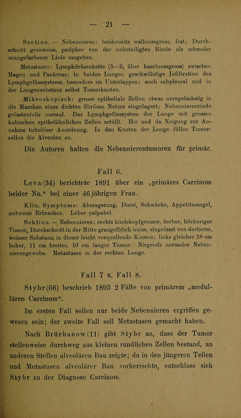 Section. — Nebennieren: beiderseits wallnussgross, fest; Durch¬ schnitt grauweiss, peripher von der unbeteiligten Kinde als schmaler orangefarbener Linie umgeben. Metastasen: Lymphdrüsenkette (5 — 6, über haselnussgross) zwischen Magen und Pankreas; in beiden Lungen geschwiilstige Infiltration des Lymphgefässsystems, besonders im Unterlappen; auch subpleural und in der Lungensubstanz selbst Tumorknoten. Mikroskopisch: grosse epitheliale Zellen etwas unregelmässig in die Maschen eines dichten fibrösen Netzes eingelagert; Nebennierenrinde grösstenteils normal. Das Lymphgefässsystem der Lunge mit grossen kubischen epithelähnlichen Zellen erfüllt. Hie und da Neigung zur An¬ nahme tubulöser Anordnung. In den Knoten der Lunge füllen Tumor¬ zellen die Alveolen an. Die Autoren halten die Nebennierentumoren für primär. Fall 6. Leva(34) berichtete 1891 über ein „primäres Carcinom i beider Nn.“ bei einer 46 jährigen Frau. Klin. Symptome: Abmagerung, Durst, Schwäche, Appetitmangel, zeitweise Erbrechen. Leber palpabel. Sektion. — Nebennieren: rechts kindskopfgrosser, derber, höckeriger Tumor, Durchschnitt in der Mitte graugelblich weiss, eingefasst von derberer, weisser Substanz, in dieser leicht vorquellende Knoten; links gleicher 18 cm hoher, 11 cm breiter, 10 cm langer Tumor. Nirgends normales Neben¬ nierengewebe. Metastasen in der rechten Lunge. Fall 7 u. Fall 8. Stybr (66) beschrieb 1893 2 Fälle von primärem „medul¬ lären Carcinom“, Im ersten Fall sollen nur beide Nebennieren ergriffen ge¬ wesen sein; der zweite Fall soll Metastasen gemacht haben. Nach Brüchanow (11) gibt Stybr an, dass der Tumor stellenweise durchweg aus kleinen rundlichen Zellen bestand, an anderen Stellen alveolären Bau zeigte; da in den jüngeren Teilen und Metastasen alveolärer Bau vorherrschte, entschloss sich Stybr zu der Diagnose Carcinom.