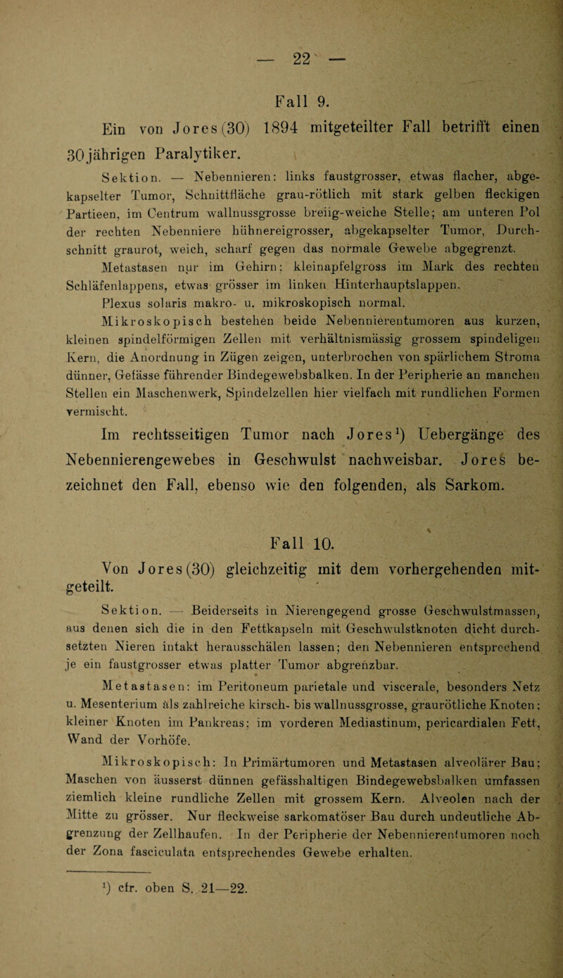 Fall 9. Ein von Jores (30) 1894 mitgeteilter Fall betrifft einen 30jährigen Paralytiker. Sektion. — Nebennieren: links faustgrosser, etwas flacher, abge¬ kapselter Tumor, Schnittfläche grau-rötlich mit stark gelben fleckigen Partieen, im Centrum wallnussgrosse breiig-weiche Stelle; am unteren Pol der rechten Nebenniere hühnereigrosser, abgekapselter Tumor, Durch¬ schnitt graurot, weich, scharf gegen das normale Gewebe abgegrenzt. Metastasen nur im Gehirn: kleinapfelgross im Mark des rechten Schläfenlappens, etwas grösser im linken Hinterhauptslappen. Plexus solaris makro- u. mikroskopisch normal. Mikroskopisch bestehen beide Nebennierentumoren aus kurzen, kleinen spindelförmigen Zellen mit verhältnismässig grossem spindeligen Kern, die Anordnung in Zügen zeigen, unterbrochen von spärlichem Stroma dünner, Gefässe führender Bindegewebsbalken. In der Peripherie an manchen Stellen ein Maschenwerk, Spindelzellen hier vielfach mit rundlichen Formen vermischt. Im rechtsseitigen Tumor nach Jores1) Uebergänge des Nebennierengewebes in Geschwulst nachweisbar. Jores be¬ zeichnet den Fall, ebenso wie den folgenden, als Sarkom. Fall 10. Von Jores (30) gleichzeitig mit dem vorhergehenden mit¬ geteilt. Sektion. — Beiderseits in Nierengegend grosse Geschwulstmassen, aus denen sich die in den Fettkapseln mit Geschwulstknoten dicht durch¬ setzten Nieren intakt herausschälen lassen; den Nebennieren entsprechend je ein faustgrosser etwas platter Tumor abgrenzbar. * Metastase n: im Peritoneum parietale und viscerale, besonders Netz u. Mesenterium als zahlreiche kirsch- bis wallnussgrosse, graurötliche Knoten : kleiner Knoten im Pankreas; im vorderen Mediastinum, pericardialen Fett, Wand der Vorhöfe. Mikroskopisch: ln Primärtumoren und Metastasen alveolärer Bau: Maschen von äusserst dünnen gefässhaltigen Bindegewebsbalken umfassen ziemlich kleine rundliche Zellen mit grossem Kern. Alveolen nach der Mitte zu grösser. Nur fleckweise sarkomatöser Bau durch undeutliche Ab¬ grenzung der Zellhaufen. In der Peripherie der Nebennierenlumoren noch der Zona fasciculata entsprechendes Gewebe erhalten. 0 cfr. oben S. 21—22.