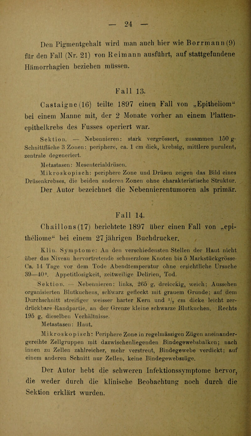 Den Pigmentgehalt wird man auch hier wie Borrmann(9) für den Fall (Nr. 21) von Reim an n ausführt, auf stattgefundene Hämorrhagien beziehen müssen. Fall 13. ] Castaigue (16) teilte 1897 einen Fall von „Epitheliom“ bei einem Manne mit, der 2 Monate vorher an einem Platten¬ epithelkrebs des Kusses operiert war. Sektion. — Nebennieren: stark vergrössert, zusammen 150 g- Schnittfläche 3 Zonen: periphere, ca. 1 cm dick, krebsig, mittlere purulent, zentrale degeneriert. Metastasen: Mesenterialdrüsen. Mikroskopisch: periphere Zone und Drüsen zeigen das Bildeines Drüsenkrebses, die beiden anderen Zonen ohne charakteristische Struktur. Der Autor bezeichnet die Nebennierentumoren als primär. - Fall 14. Chaillons (17) berichtete 1897 über einen Fall von „epi- theliome“ bei einem 27jährigen Buchdrucker. Kl in. Symptome: An den verschiedensten Stellen der Haut nicht über das Niveau hervortretende schmerzlose Knoten bis 5 Markstückgrösse- Ca. 14 Tage vor dem Tode Abendtemperatur ohne ersichtliche Ursache 39—40°. Appetitlosigkeit, zeitweilige Delirien, Tod. Sektion. — Nebennieren: links, 265 g, dreieckig, weich; Aussehen organisierten Blutkuchens, schwarz gefleckt mit grauem Grunde; auf dem Durchschnitt streifiger weisser harter Kern und x/2 cm dicke leicht zer¬ drückbare Randpartie, an der Grenze kleine schwarze Blutkuchen. Rechts 195 g, dieselben Verhältnisse. Metastasen: Haut. Mikroskopisch: Periphere Zone in regelmässigen Zügen aneinander- gereihte Zellgruppen mit dazwischenliegenden Bindegewebsbalken; nach innen zu Zellen zahlreicher, mehr verstreut, Bindegewebe verdickt; auf einem anderen Schnitt nur Zellen, keine Bindegewebszüge. Der Autor hebt die schweren Infektionssymptome hervor, die weder durch die klinische Beobachtung noch durch die Sektion erklärt wurden.