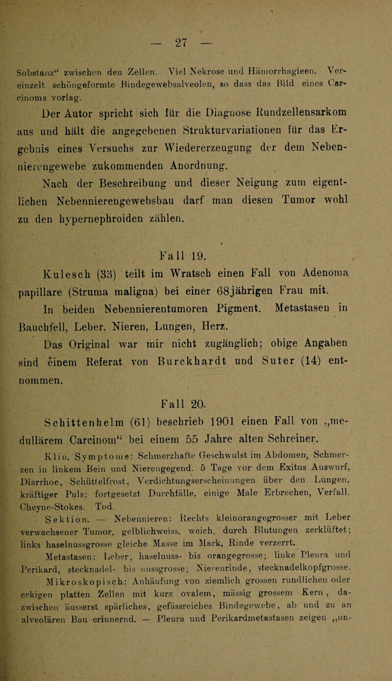 Substanz“ zwischen den Zellen. Abel Nekrose und Hämorrhagieen. \rer- einzelt schöngeformte Bindegewebsalveolen, so dass das Bild eines Oar- cinoms vorlag. Der Autor spricht sich für die Diaguose Kundzellensarkom aus und hält die angegebenen Strukturvariationen für das Er¬ gebnis eines Versuchs zur Wiedererzeugung der dem Neben¬ nierengewebe zukommenden Anordnung. Nach der Beschreibung und dieser Neigung zum eigent¬ lichen Nebennierehgewebsbau darf man diesen Tumor wohl zu den hypernephroiden zählen. » Fall 19. K ule sch (33) teilt im Wratsch einen Fall von Adenom a papillare (Struma maligna) bei einer 68jährigen Frau mit. In beiden Nebennierentumoren Pigment. Metastasen in Bauchfell, Leber. Nieren, Lungen, Herz. Das Original war mir nicht zugänglich; obige Angaben sind einem Referat von Burckhardt und Suter (14) ent¬ nommen. Fall 20. Schittenhelm (61) beschrieb 1901 einen Fall von „me¬ dullärem Carcinom“ bei einem 55 Jahre alten Schreiner. Ivlin. Symptome: Schmerzhafte Geschwulst im Abdomen, Schmer¬ zen in linkem Bein und Nierengegend. 5 Tage vor dem Exitus Auswurf, Diarrhoe, Schüttelfrost, Verdichtungserscheinungen über den Lungen, kräftiger Puls; fortgesetzt Durchfälle, einige Male Erbrechen, Verfall. Cheyne-Stokes. Tod. Sektion. — Nebennieren: Rechts kleinorangegrosser mit Leber verwachsener Tumor, gelblichweiss, weich, durch Blutungen zerklüftet; links haselnussgrosse gleiche Masse im Mark, Rinde verzerrt. Metastasen: Leber, haselnuss- bis orangegrosse; linke Pleura und Perikard, Stecknadel- bis nussgrosse; Nierenrinde, stecknadelkopfgrosse. Mikroskopisch: Anhäufung von ziemlich grossen rundlichen oder eckigen platten Zellen mit kurz ovalem, mässig grossem Fern , da¬ zwischen äusserst spärliches, gefässreiclies Bindegewebe, ab und zu an alveolären Bau erinnernd. — Pleura und Perikardmetastasen zeigen ,,un-