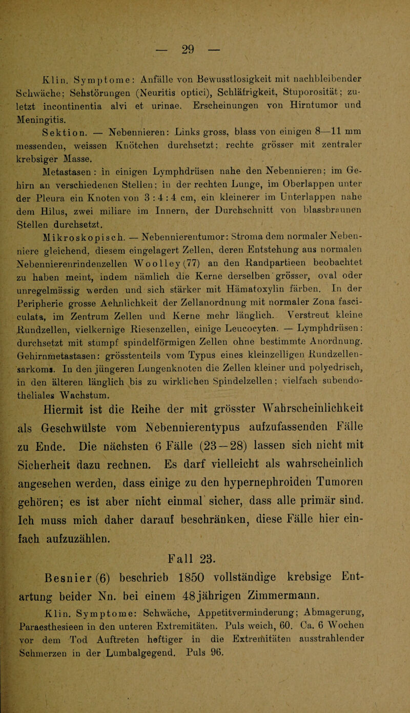 Klin. Symptome: Anfälle von Bewusstlosigkeit mit nachbleibender Schwäche; Sehstörungen (Neuritis optici), Schläfrigkeit, Stuporosität; zu¬ letzt incontinentia alvi et urinae. Erscheinungen von Hirntumor und Meningitis. Sektion. — Nebennieren: Links gross, blass von einigen 8—11 mm messenden, weissen Knötchen durchsetzt; rechte grösser mit zentraler krebsiger Masse. Metastasen: in einigen Lymphdrüsen nahe den Nebennieren; im Ge¬ hirn an verschiedenen Stellen; in der rechten Lunge, im Oberlappen unter der Pleura ein Knoten von 3:4:4 cm, ein kleinerer im Unterlappen nahe dem Hilus, zwei miliare im Innern, der Durchschnitt von blassbrnunen Stellen durchsetzt. Mikroskopisch. — Nebennierentumor: .Stroma dem normaler Neben¬ niere gleichend, diesem eingelagert Zellen, deren Entstehung aus normalen Nebennierenrindenzellen Woolley(77) an den Randpartieen beobachtet zu haben meint, indem nämlich die Kerne derselben grösser, oval oder unregelmässig werden und sich stärker mit Hämatoxylin färben. In der Peripherie grosse Aehnlichkeit der Zellanordnung mit normaler Zona fasci- culata, im Zentrum Zellen und Kerne mehr länglich. V erstreut kleine Kundzellen, vielkernige Riesenzellen, einige Leucocyten. —Lymphdrüsen: durchsetzt mit stumpf spindelförmigen Zellen ohne bestimmte Anordnung. Gehirnmetastasen: grösstenteils vom Typus eines kleinzelligen Rundzellen¬ sarkoms. In den jüngeren Lungenknoten die Zellen kleiner und polyedrisch, in den älteren länglich bis zu wirklichen Spindelzellen; vielfach subendo¬ theliales Wachstum. Hiermit ist die Reihe der mit grösster Wahrscheinlichkeit als Geschwülste vom Nebennierentypus aufzufassenden Fälle zu Ende. Die nächsten 6 Fälle (23 — 28) lassen sich nicht mit Sicherheit dazu rechnen. Es darf vielleicht als wahrscheinlich angesehen werden, dass einige zu den hypernephroiden Tumoren gehören; es ist aber nicht einmal sicher, dass alle primär sind. Ich muss mich daher darauf beschränken, diese Fälle hier ein¬ fach aufzuzählen. Fall 23. Besnier (6) beschrieb 1850 vollständige krebsige Ent¬ artung beider Nn. bei einem 48jährigen Zimmermann. Klin. Symptome: Schwäche, Appetitverminderung; Abmagerung, Paraesthesieen in den unteren Extremitäten. Puls weich, 60. Ca. 6 Wochen vor dem Tod Auftreten heftiger in die Extreriiitäten ausstrahlender Schmerzen in der Lumbalgegend. Puls 96.