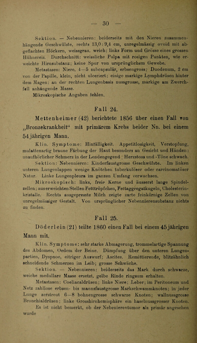 Sektion. — Nebennieren: beiderseits mit den Nieren zusammen¬ hängende Geschwülste, rechts 13,0 : 9,4 cm, unregelmässig ovoid mit ab¬ geflachten Höckern, weissgrau, weich; links Form und Grösse eines grossen Hühnereis. Durchschnitt: weissliche Pulpa mit rosigen Punkten, wie er¬ weichte Hirnsubstanz; keine Spur von ursprünglichem Gewebe. Metastasen: Niere, 4—5 subeapsulär, erbsengross; Duodenum, 2 cm von der Papille, klein, nicht ulceriert; einige markige Lymphdrüsen hinter dem Magen: an der rechten Lungenbasis nussgrosse, markige am Zwerch¬ fell anhängende Masse. Mikroskopische Angaben fehlen. Fall 24. Mettenheimer (42) berichtete 1856 über einen Fall ron „Bronzekrankheit“ mit primärem Krebs beider Nn. bei einem 54jährigen Mann. Klin. Symptome: Hinfälligkeit. Appetitlosigkeit, Verstopfung, mulattenartig braune Färbung der Haut besonders an Gesicht und Händen: unaufhörlicher Schmerz in der Lendengegend Herzstoss und -Töne schwach. Sektion: Nebennieren: Kinderfaustgrosse Geschwülste. Im linken unteren Lungenlappen wenige Knötchen tuberkulöser oder carcinomatöser Natur. Linke Lungenpleura im ganzen Umfang verwachsen. Mikroskopisch: links, freie Kerne und äusserst lange Spindel¬ zellen ; aus erweichten Stellen Fetttröpfchen, Fettaggregatkugeln, Oholesterin- kristalle. Rechts ausgepresste Milch zeigte zarte feinkörnige Zellen von unregelmässiger Gestalt. Von ursprünglicher Nebennierensubstanz nichts zu finden. Fall 25. D öd er lein (21) teilte 1860 einen Fall bei einem 45 jährigen Mann mit. Klin. Symptome: sehr starke Abmagerung, trommelartige Spannung des Abdomen, Oedem der Beine. Dämpfung über den unteren Lungen¬ partien, Dyspnoe, eitriger Auswurf; Ascites. Kemittierende, blitzähnlich schneidende Schmerzen im Leib; grosse Schwäche. Sektion. — Nebennieren: beiderseits das Mark durch schwarze, weiche medulläre Masse ersetzt, gelbe Kinde ringsum erhalten. Metastasen: Coeliacaldrüsen; linke Niere: Leber; im Peritoneum und Netz zahllose erbsen- bis mannsfaustgrosse Markschwammknoten; in jeder Lunge zerstreut 6—8 bohnengrosse schwarze Knoten; wallnussgrosse Bronchialdrüsen: linke Grosshirnhemisphäre ein haselnussgrosser Knoten. Es ist nicht bemerkt, ob der Nebenierentumor als primär angesehen wurde