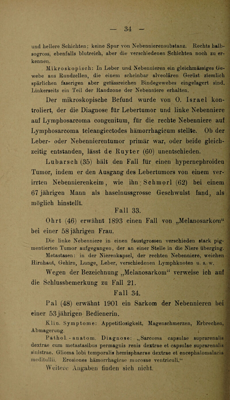 und hellere Schichten; keine Spur von Nebennierensubstanz. Rechts halb¬ sogross, ebenfalls blutreich, aber die verschiedenen Schichten noch zu er¬ kennen. Mikroskopisch: In Leber und Nebennieren ein gleichmässiges Ge¬ webe aus Rundzellen, die einem scheinbar alveolären Gerüst ziemlich spärlichen faserigen aber getässreichen Bindegewebes eingelagert sind. Linkerseits ein Teil der Randzone der Nebenniere erhalten. Der mikroskopische Befund wurde von 0. Israel kon- troliert, der die Diagnose für Lebertumor und linke Nebenniere auf Lymphosarcoma congenitum, für die rechte Nebenniere auf Lymphosarcoma teleangiectodes hämorrhagicum stellte. Ob der Leber- oder Nebennierentumor primär war, oder beide gleich¬ zeitig entstanden, lässt de Ruyter (60) unentschieden. Lubarsch (35) hält den Fall für einen hypernephroiden Tumor, indem er den Ausgang des Lebertumors von einem ver¬ irrten Nebennierenkeim, wie ihn Schmorl (62) bei einem 67 jährigen Mann als haselnussgrosse Geschwulst fand, als möglich hinstellt. Fall 33. Ohrt (46) erwähnt 1893 einen Fall von „Melanosarkom“ bei einer 58 jährigen Frau. Die linke Nebenniere in einen faustgrossen verschieden stark pig¬ mentierten Tumor aufgegangen, der an einer Stelle in die Niere überging. Metastasen: in der Nierenkapsel, der rechten Nebenniere, weichen Hirnhaut, Gehirn, Lunge, Leber, verschiedenen Lymphknoten u. s. w. Wegen der Bezeichnung „Melanosarkom“ verweise ich auf die Schlussbemerkung zu Fall 21. Fall 34. Pal (48) erwähnt 1901 ein Sarkom der Nebennieren bei einer 53jährigen Bedienerin. Klin. Symptome: Appetitlosigkeit, Magenschmerzen, Erbrechen, Abmagerung. Pathol. - anatom. Diagnose: „Sarcoma capsulae suprarenalis dextrae cum metastasibus permagnis renis dextrae et capsulae suprarenalis sinistrae. Glioma lobi temporalis hemisphaerae dextrae et encepkalomalaciu meditullii. Erosiones hämorrhagieae mucosae ventriculi.“ Weitere Angaben finden sich nicht.