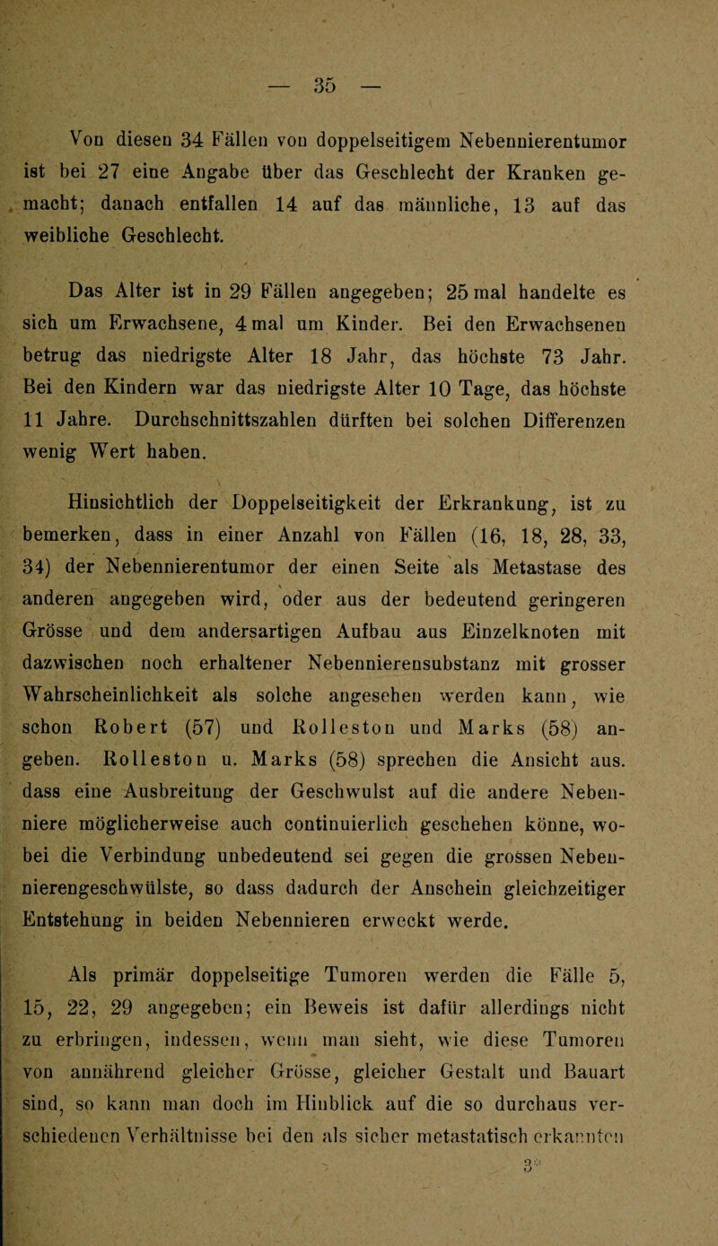 Von diesen 34 Fällen von doppelseitigem Nebennierentumor ist bei 27 eine Angabe über das Geschlecht der Kranken ge¬ macht; danach entfallen 14 auf das männliche, 13 auf das weibliche Geschlecht. Das Alter ist in 29 Fällen angegeben; 25 mal handelte es sich um Erwachsene, 4 mal um Kinder. Bei den Erwachsenen betrug das niedrigste Alter 18 Jahr, das höchste 73 Jahr. Bei den Kindern war das niedrigste Alter 10 Tage, das höchste 11 Jahre. Durchschnittszahlen dürften bei solchen Differenzen wenig Wert haben. Hinsichtlich der Doppelseitigkeit der Erkrankung, ist zu bemerken, dass in einer Anzahl von Fällen (16, 18, 28, 33, 34) der Nebennierentumor der einen Seite als Metastase des V anderen angegeben wird, oder aus der bedeutend geringeren Grösse und dem andersartigen Aufbau aus Einzelknoten mit dazwischen noch erhaltener Nebennierensubstanz mit grosser Wahrscheinlichkeit als solche angesehen werden kann, wie schon Robert (57) und Rolleston und Marks (58) an¬ geben. Rolleston u. Marks (58) sprechen die Ansicht aus. dass eine Ausbreitung der Geschwulst auf die andere Neben¬ niere möglicherweise auch continuierlich geschehen könne, wo¬ bei die Verbindung unbedeutend sei gegen die grossen Neben¬ nierengeschwülste, so dass dadurch der Anschein gleichzeitiger Entstehung in beiden Nebennieren erweckt werde. Als primär doppelseitige Tumoren werden die Fälle 5, 15, 22, 29 angegeben; ein Beweis ist dafür allerdings nicht zu erbringen, indessen, wenn man sieht, wie diese Tumoren i* von annährend gleicher Grösse, gleicher Gestalt und Bauart sind, so kann man doch im Hinblick auf die so durchaus ver¬ schiedenen Verhältnisse bei den als sicher metastatisch erkannten 3:;: