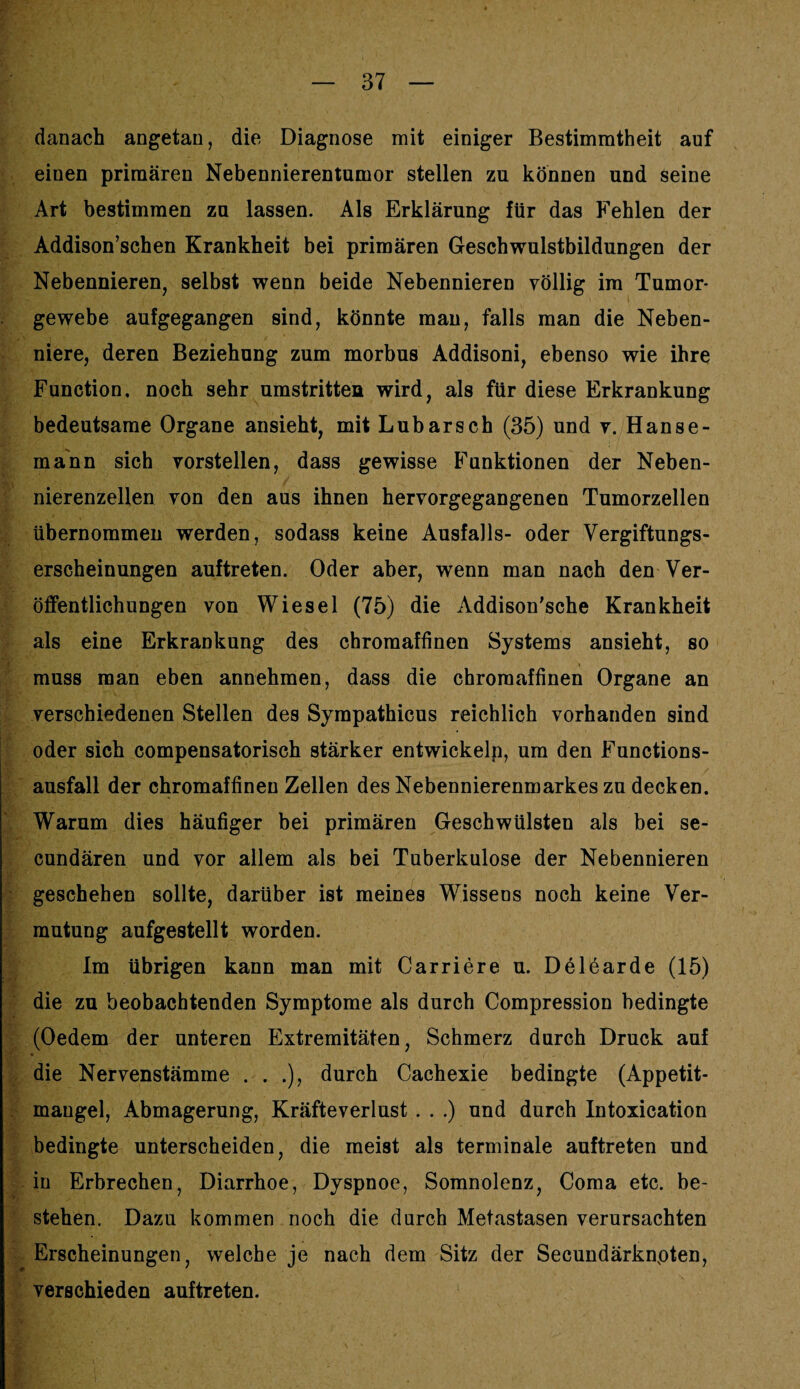 danach angetan, die Diagnose mit einiger Bestimmtheit auf einen primären Nebennierentumor stellen zu können und seine Art bestimmen zu lassen. Als Erklärung für das Fehlen der Addison’schen Krankheit bei primären Geschwulstbildungen der Nebennieren, selbst wenn beide Nebennieren völlig im Tumor¬ gewebe aufgegangen sind, könnte man, falls man die Neben¬ niere, deren Beziehung zum morbus Addisoni, ebenso wie ihre Function, noch sehr umstritten wird, als für diese Erkrankung bedeutsame Organe ansieht, mit Lubarsch (35) und v. Hanse¬ mann sich vorstellen, dass gewisse Funktionen der Neben¬ nierenzellen von den aus ihnen hervorgegangenen Tumorzellen übernommen werden, sodass keine Ausfalls- oder Vergiftungs¬ erscheinungen auftreten. Oder aber, wenn man nach den Ver¬ öffentlichungen von Wiesel (75) die Addison'sche Krankheit als eine Erkrankung des chromaffinen Systems ansieht, so muss man eben annehmen, dass die chroraaffinen Organe an verschiedenen Stellen des Sympathicus reichlich vorhanden sind oder sich compensatorisch stärker entwickelp, um den Functions¬ ausfall der chromaffinen Zellen des Nebennierenmarkes zu decken. Warum dies häufiger bei primären Geschwülsten als bei se- cundären und vor allem als bei Tuberkulose der Nebennieren geschehen sollte, darüber ist meines Wissens noch keine Ver¬ mutung aufgestellt worden. Im übrigen kann man mit Carriere u. Delearde (15) die zu beobachtenden Symptome als durch Compression bedingte (Oedem der unteren Extremitäten, Schmerz durch Druck auf die Nervenstämme . . .), durch Cachexie bedingte (Appetit¬ mangel, Abmagerung, Kräfteverlust . . .) und durch Intoxication bedingte unterscheiden, die meist als terminale auftreten und in Erbrechen, Diarrhoe, Dyspnoe, Somnolenz, Coma etc. be¬ stehen. Dazu kommen noch die durch Metastasen verursachten Erscheinungen, welche je nach dem Sitz der Secundärknpten, verschieden auftreten.