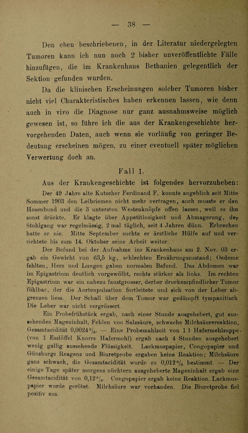 Den eben beschriebenen, in der Literatur niedergelegten Tumoren kann ich nun noch 2 bisher unveröffentlichte Fälle hinzufügen, die im Krankenhaus Bethanien gelegentlich der Sektion gefunden wurden. Da die klinischen Erscheinungen solcher Tumoren bisher nicht viel Charakteristisches haben erkennen lassen, wie denn auch in vivo die Diagnose nur ganz ausnahmsweise möglich gewesen ist, so führe ich die aus der Krankengeschichte her¬ vorgehenden Daten, auch wenn sie vorläufig von geringer Be¬ deutung erscheinen mögen, zu einer eventuell später möglichen Verwertung doch an. Fall 1. Aus der Krankengeschichte ist folgendes hervorzuheben: Der 49 Jahre alte Kutscher Ferdinand F. konnte angeblich seit Mitte Sommer 1903 den Leibriemen nicht mehr vertragen, auch musste er den Hosenbund und die 3 untersten Westenknöpfe offen lassen, weil es ihn sonst drückte. Er klagte über Appetitlosigkeit und Abmagerung, der Stuhlgang war regelmässig, 2 mal täglich, seit 4 Jahren dünn. Erbrechen hatte er nie. Mitte September suchte er ärztliche Hülfe auf und ver¬ richtete bis zum 14. Oktober seine Arbeit weiter. Der Befund bei der Aufnahme ins Krankenhaus am 2. Nov. 03 er¬ gab ein Gewicht von 63,5 kg, schlechten Ernährungszustand; Oedeme fehlten, Herz und Lungen gaben normalen Befund. Das Abdomen war im Epigastrium deutlich vorgewölbt, rechts stärker als links. Im rechten Epigastrium war ein nahezu faustgrosser, derber druckempfindlicher Tumor fühlbar, der die Aortenpulsation fortleitete und sich von der Leber ab¬ grenzen Hess. Der Schall über dom Tumor war gedämpft tympauitisch Die Leber war nicht vergrössert. Ein Probefrühstück ergab, nach einer Stunde ausgehebert, gut aus¬ gehenden Mageninhalt, Fehlen von Salzsäure, schwache Milchsäurereaktion, (fesamtacidität 0,0024°/0. — Eine Probemahlzeit von 1 1 Hafermehlsuppe, (von 1 Esslöffel Knorrs Hafermehl) ergab nach 4 Stunden ausgehebert wenig gallig aussehende Flüssigkeit. Lackmuspapier, Congopapier und Günzburgs .Reagenz und Biuretprobe ergaben keine Reaktion; Milchsäure ganz schwach, die Gesamtacidität wurde zu 0,012°/o bestimmt. — Der einige Tage später morgens nüchtern ausgeheberte Mageninhalt ergab eine Gesamtacidität von 0,12°/0. Congopapier ergab keine Reaktion, Lackmus¬ papier wurde gerötet. Milchsäure war vorhanden. Die Biuretprobe fiel positiv aus.