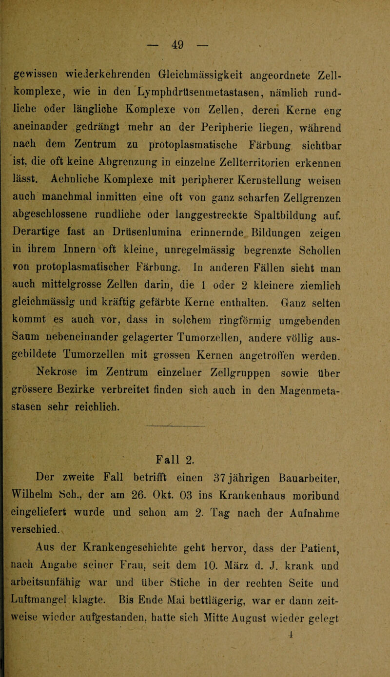 gewissen wiederkehrenden Gleiehmässigkeit angeordnete Zell¬ komplexe, wie in den Lymphdrüsenmetastasen, nämlich rund¬ liche oder längliche Komplexe von Zellen, deren Kerne eng aneinander gedrängt mehr an der Peripherie liegen, während nach dem Zentrum zu protoplasmatische Färbung sichtbar ist, die oft keine Abgrenzung in einzelne Zellterritorien erkennen lässt. Aehnliche Komplexe mit peripherer Kernstellung weisen auch manchmal inmitten eine oft von ganz scharfen Zellgrenzen abgeschlossene rundliche oder langgestreckte Spaltbildung auf. Derartige fast an Drüsenlumina erinnernde Bildungen zeigen in ihrem Innern oft kleine, unregelmässig begrenzte Schollen von protoplasmatischer Färbung. In anderen Fällen sieht man auch mittelgrosse Zellten darin, die I oder 2 kleinere ziemlich gleichmässig und kräftig gefärbte Kerne enthalten. Ganz selten kommt es auch vor, dass in solchem ringförmig umgebenden Saum nebeneinander gelagerter Tumorzellen, andere völlig aus¬ gebildete Tumorzellen mit grossen Kernen angetroffen werden. Nekrose im Zentrum einzelner Zellgruppen sowie über grössere Bezirke verbreitet finden sich auch in den Magenmeta¬ stasen sehr reichlich. Fall 2. Der zweite Fall betrifft einen 37 jährigen Bauarbeiter, Wilhelm Sch., der am 26. Okt. 03 ins Krankenhaus moribund eingeliefert wurde und schon am 2. Tag nach der Aufnahme verschied. Aus der Krankengeschichte geht hervor, dass der Patient, nach Angabe seiner Frau, seit dem 10. März d. J. krank und arbeitsunfähig war und über Stiche in der rechten Seite und Luftmangel klagte. Bis Ende Mai bettlägerig, war er dann zeit¬ weise wieder aufgestanden, hatte sich Mitte August wieder gelegt 4