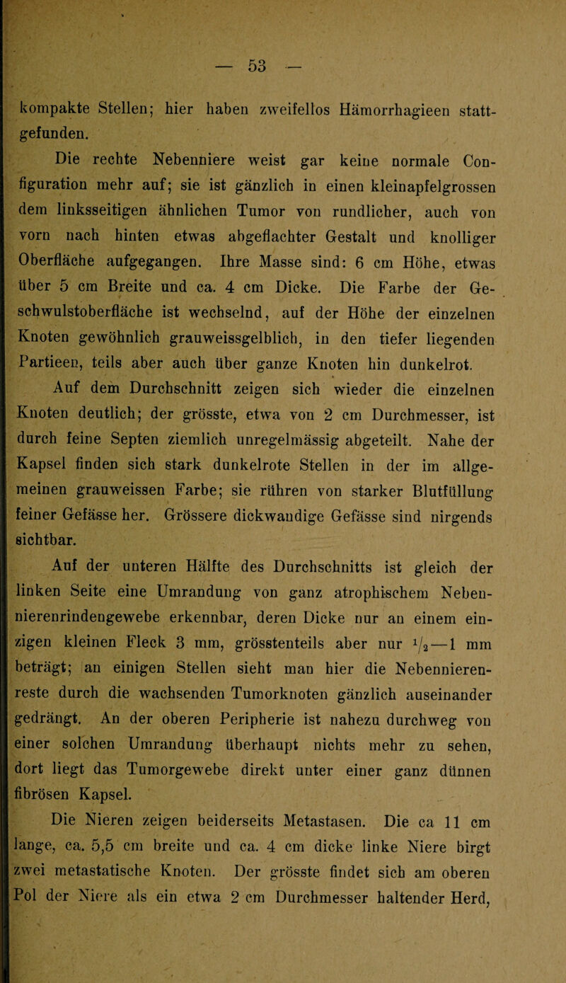 kompakte Stellen; hier haben zweifellos Hämorrhagieen statt¬ gefunden. Die rechte Nebenniere weist gar keine normale Con- figuration mehr auf; sie ist gänzlich in einen kleinapfelgrossen dem linksseitigen ähnlichen Tumor von rundlicher, auch von vorn nach hinten etwas abgeflachter Gestalt und knolliger Oberfläche aufgegangen. Ihre Masse sind: 6 cm Höhe, etwas über 5 cm Breite und ca. 4 cm Dicke. Die Farbe der Ge¬ schwulstoberfläche ist wechselnd, auf der Höhe der einzelnen Knoten gewöhnlich grauweissgelblich, in den tiefer liegenden Partieen, teils aber auch über ganze Knoten hin dunkelrot. Auf dem Durchschnitt zeigen sich wieder die einzelnen Knoten deutlich; der grösste, etwa von 2 cm Durchmesser, ist durch feine Septen ziemlich unregelmässig abgeteilt. Nahe der Kapsel finden sich stark dunkelrote Stellen in der im allge¬ meinen grauweissen Farbe; sie rühren von starker Blutfüllung feiner Gefässe her. Grössere dickwandige Gefässe sind nirgends sichtbar. Auf der unteren Hälfte des Durchschnitts ist gleich der linken Seite eine Umrandung von ganz atrophischem Neben¬ nierenrindengewebe erkennbar, deren Dicke nur an einem ein¬ zigen kleinen Fleck 3 mm, grösstenteils aber nur 1/2 — 1 mm beträgt; an einigen Stellen sieht man hier die Nebennieren¬ reste durch die wachsenden Tumorknoten gänzlich auseinander gedrängt. An der oberen Peripherie ist nahezu durchweg von einer solchen Umrandung überhaupt nichts mehr zu sehen, dort liegt das Tumorgewebe direkt unter einer ganz dünnen fibrösen Kapsel. Die Nieren zeigen beiderseits Metastasen. Die ca 11 cm lange, ca. 5,5 cm breite und ca. 4 cm dicke linke Niere birgt zwei metastatische Knoten. Der grösste findet sich am oberen Pol der Niere als ein etwa 2 cm Durchmesser haltender Herd,