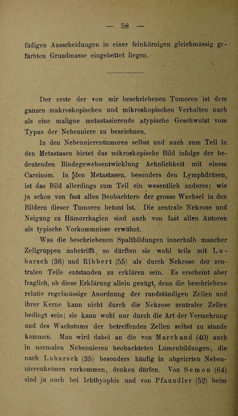 fädigen Ausscheidungen in einer feinkörnigen gleichmässig ge¬ färbten Grundmasse eingebettet liegen. Der erste der yon mir beschriebenen Tumoren' ist dem ganzen makroskopischen und mikroskopischen Verhalten nach als eine maligne metastasierende atypische Geschwulst vom Typus der Nebenniere zu bezeichnen. ln den Nebennierentumoren selbst und auch zum Teil in den Metastasen bietet das mikroskopische Bild infolge der be¬ deutenden Bindegewebsentwicklung Aehnlichkeit mit einem Carcinom. In £den Metastasen, besonders den Lymphdrüsen, ist das Bild allerdings zum Teil ein wesentlich anderes; wie ja schon von fast allen Beobachtern der grosse Wechsel in den Bildern dieser Tumoren betont ist. Die zentrale Nekrose und Neigung zu Hämorrhagien sind auch von fast allen Autoren als typische Vorkommnisse erwähnt. Was die beschriebenen Spaltbildungen innerhalb mancher Zellgruppen anbetrifft; so dürften sie wohl teils mit Lu- barsch (36) und Ribbert (55) als durch Nekrose der zen¬ tralen Teile entstanden zu erklären sein. Es erscheint aber fraglich, ob diese Erklärung allein genügt, denn die beschriebene relativ regelmässige Anordnung der randständigen Zellen und ihrer Kerne kann nicht durch die Nekrose zentraler Zellen bedingt sein; sie kann wohl nur durch die Art der Vermehrung und des Wachstums der betreffenden Zellen selbst zu stände kommen. Man wird dabei an die von March and (40) auch in normalen Nebennieren beobachteten Lumenbildungen, die nach Lubarsch (35) besonders häufig in abgeirrten Neben¬ nierenkeimen Vorkommen, denken dürfen. Von Semon (64) sind ja auch bei Ichthyophis und von Pfaundler (52) beim