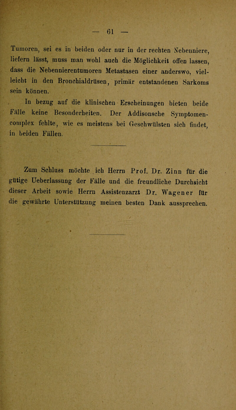 Tumoren, sei es in beiden oder nur in der rechten Nebenniere, liefern lässt, muss man wohl auch die Möglichkeit offen lassen, dass die Nebennierentumoren Metastasen einer anderswo, viel¬ leicht in den Bronchialdrüsen, primär entstandenen Sarkoms sein können. In bezug auf die klinischen Erscheinungen bieten beide Fälle keine Besonderheiten. Der Addisonsche Symptomen- complex fehlte, wie es meistens bei Geschwülsten sich findet, in beiden Fällen. Zum Schluss möchte ich Herrn Prof. Dr. Zinn für die gütige Ueberlassung der Fälle und die freundliche Durchsicht dieser Arbeit sowie Herrn Assistenzarzt Dr. Wagen er für die gewährte Unterstützung meinen besten Dank aussprechen. j