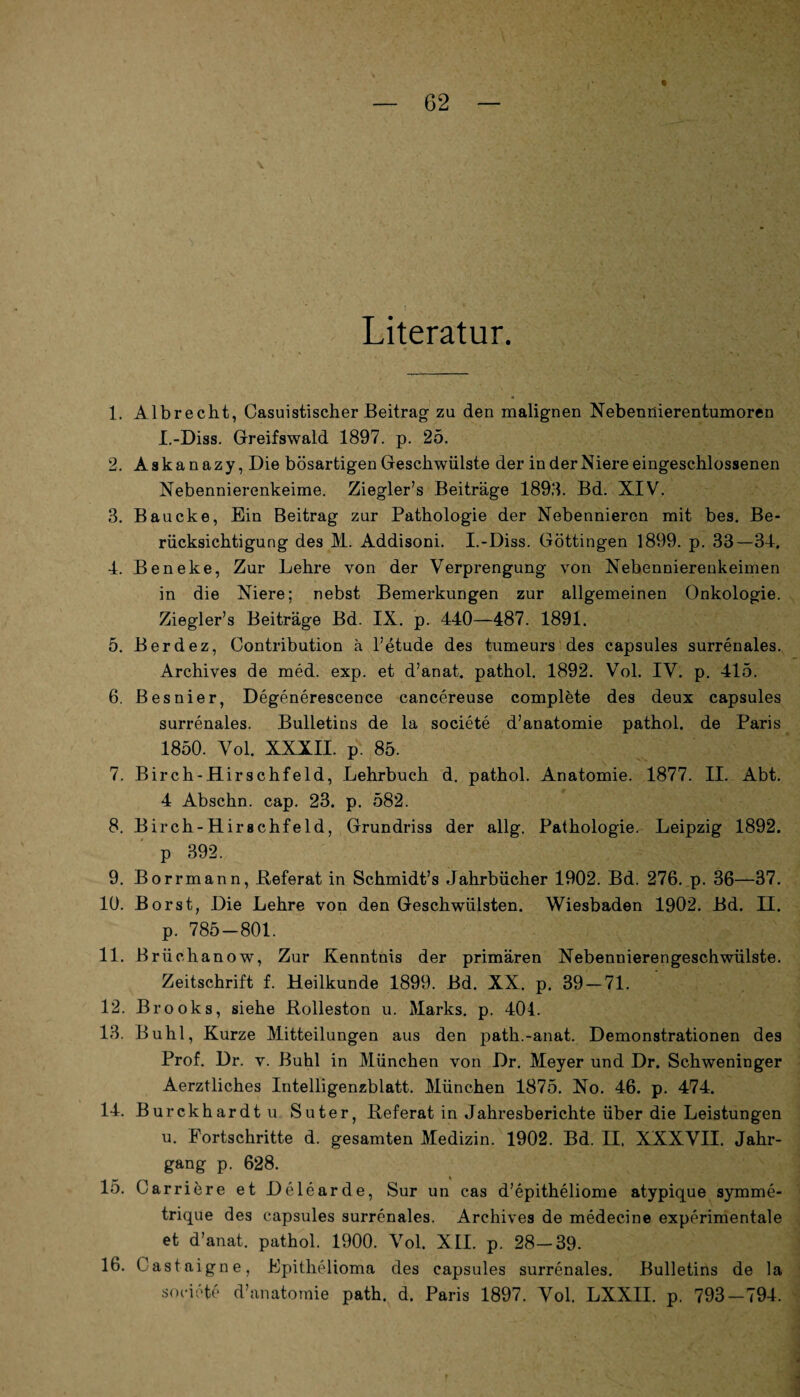 Literatur. 1. Albrecht, Casuistischer Beitrag zu den malignen Nebennierentumoren I.-Diss. Greifswald 1897. p. 25. 2. Askanazy, Die bösartigen Geschwülste der in der Niere eingeschlossenen Nebennierenkeime. Ziegler’s Beiträge 1898. Bd. XIV. 3. Baucke, Ein Beitrag zur Pathologie der Nebennieren mit bes. Be¬ rücksichtigung des M. Addisoni. I.-Diss. Göttingen 1899. p. 33—34. 4. Beneke, Zur Lehre von der Verprengung von Nebennierenkeimen in die Niere; nebst Bemerkungen zur allgemeinen Onkologie. Ziegler’s Beiträge Bd. IX. p. 440—487. 1891. 5. Berdez, Contribution ä l’etude des tumeurs des capsules surrenales. Archives de med. exp. et d’anat. pathol. 1892. Vol. IV. p. 415. 6. Besnier, Degenerescence cancereuse complete des deux capsules surrenales. Bulletins de la societe d’anatomie pathol. de Paris 1850. Vol. XXXII. p. 85. 7. Birch-Hirschfeld, Lehrbuch d. pathol. Anatomie. 1877. II. Abt. 4 Abschn. cap. 23. p. 582. 8. Birch-Hirschfeld, Grundriss der allg. Pathologie. Leipzig 1892. p 392. 9. Borrmann, Referat in Schmidt’s Jahrbücher 1902. Bd. 276. p. 36—37. 10. Borst, Die Lehre von den Geschwülsten. Wiesbaden 1902. Bd. II. p. 785-801. 11. B rüchanow, Zur Kenntnis der primären Nebennierengeschwülste. Zeitschrift f. Heilkunde 1899. Bd. XX. p. 39-71. 12. Brooks, siehe Rolleston u. Marks, p. 404. 13. Buhl, Kurze Mitteilungen aus den path.-anat. Demonstrationen des Prof. Dr. v. Buhl in München von Dr. Meyer und Dr. Schweninger Aerztliches Intelligenzblatt. München 1875. No. 46. p. 474. 14. Burckhardtu Suter, Referat in Jahresberichte über die Leistungen u. Fortschritte d. gesamten Medizin. 1902. Bd. II. XXXVII. Jahr¬ gang p. 628. 15. Carriere et Delearde, Sur un cas d’epitheliome atypique symme- trique des capsules surrenales. Archives de medecine experimentale et d’anat. pathol. 1900. Vol. XII. p. 28-39. 16. Castaigne, Epithelioma des capsules surrenales. Bulletins de la societe d’anatomie path. d. Paris 1897. Vol. LXXII. p. 793-794.