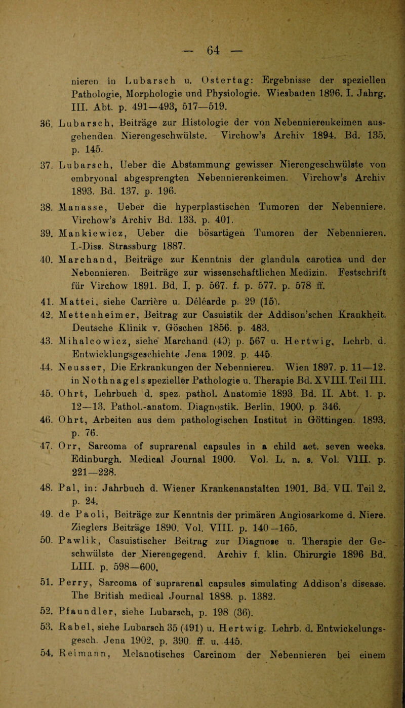 Pathologie, Morphologie und Physiologie. Wiesbaden 1896. I. Jahrg. III. Abt. p. 491-493, 517—519. 36. Lubarsch, Beiträge zur Histologie der von Nebennierenkeimen aus¬ gehenden Nierengeschwülste. Virchow’s Archiv 1894. Bd. 135. p. 145. 37. Lubarsch, Ueber die Abstammung gewisser Nierengeschwülste von embryonal abgesprengten Nebennierenkeimen. Virchow’s Archiv 1893. Bd. 137. p. 196. 38. Manasse, Ueber die hyperplastischen Tumoren der Nebenniere. Virchow’s Archiv Bd. 133. p. 401. 39. Mankiewicz, Ueber die bösartigen Tumoren der Nebennieren. I.-Diss. Strassburg 1887. 40. Marchand, Beiträge zur Kenntnis der glandula carotica und der Nebennieren. Beiträge zur wissenschaftlichen Medizin. Festschrift für Virchow 1891. Bd. I. p. 567. f. p. 577. p. 578 ff. 41. Mattei, siehe Carriere u. Delearde p. 29 (15b 42. Mettenheimer, Beitrag zur Casuistik der Addison’schen Krankheit. Deutsche Klinik v. Göschen 1856. p. 483. 43. Mihalcowicz, siehe Marchand (40) p. 567 u. Hertwig. Lchrb. d. Entwicklungsgeschichte Jena 1902. p. 445. 44. Neuss er, Die Erkrankungen der Nebennieren. Wien 1897. p. 11—12. in Nothnagels spezieller Pathologie u. Therapie Bd. XVIII. Teil III. 45. Ohrt, Lehrbuch d. spez. pathol. Anatomie 1893. Bd. II. Abt. 1. p. 12—13. Pathol.-anatom. Diagnostik. Berlin. 1900. p. 346. 46. Ohrt, Arbeiten aus dem pathologischen Institut in Göttingen. 1893. p. 76. 47. Orr, Sarcoma of suprarenal capsules in a child aet. seven weeks. Edinburgh. Medical Journal 1900. Vol. L. n. s. Vol. VIII. p. 221—228. 48. Pal, in: Jahrbuch d. Wiener Krankenanstalten 1901. Bd. VII. Teil 2. p. 24. 49. de Paoli, Beiträge zur Kenntnis der primären Angiosarkome d. Niere. Zieglers Beiträge 1890. Vol. VIII. p. 140-165. 50. P awlik, Casuistischer Beitrag zur Diagnose u. Therapie der Ge¬ schwülste der Nierengegend. Archiv f. klin. Chirurgie 1896 Bd. LIII. p. 598—600, 51. Perry, Sarcoma of suprarenal capsules simulating Addison’s disease. The British medical Journal 1888. p. 1382. 52. Pfaundler, siehe Lubarsch, p. 198 (36). 53. Kabel, siehe Lubarsch 35 (491) u. Hertwig. Lehrb. d. Entwickelungs- gesch. Jena 1902. p. 390. ff. u. 445. 54. Reirnnnn, Melanotisches Carcinom der Nebennieren bei einem 4 i