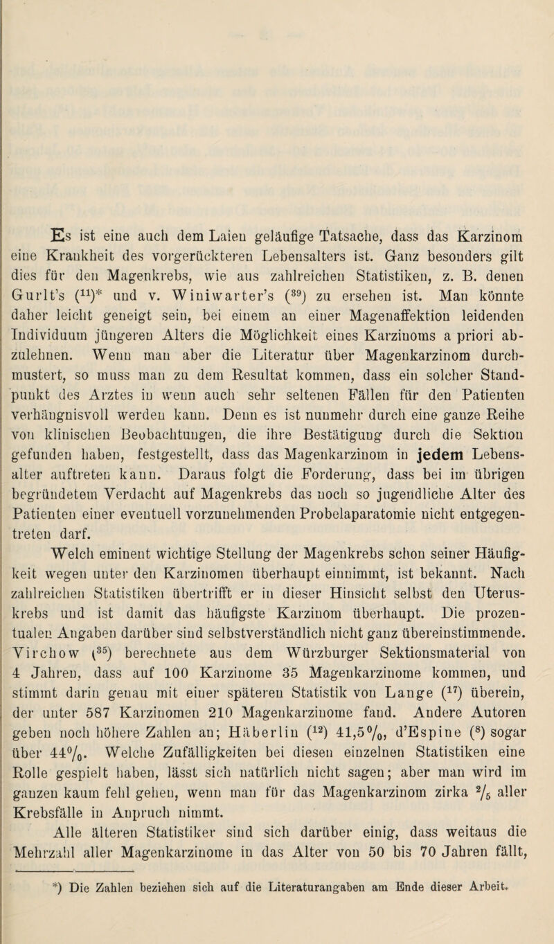 Es ist eine auch dem Laien geläufige Tatsache, dass das Karzinom eine Krankheit des vorgerückteren Lebensalters ist. Ganz besonders gilt dies für den Magenkrebs, wie aus zahlreichen Statistiken, z. B. denen Gurlt’s (n)* und v. Winiwarter’s (39) zu ersehen ist. Man könnte daher leicht geneigt sein, bei einem an einer Magenaffektion leidenden Individuum jüngeren Alters die Möglichkeit eines Karzinoms a priori ab¬ zulehnen. Wenn mau aber die Literatur über Magenkarzinom durch¬ mustert, so muss man zu dem Resultat kommen, dass ein solcher Stand¬ punkt des Arztes in wenn auch sehr seltenen Fällen für den Patienten verhängnisvoll werden kann. Denn es ist nunmehr durch eine gauze Reihe von klinischen Beobachtungen, die ihre Bestätigung durch die Sektion gefunden haben, festgestellt, dass das Magenkarzinom in jedem Lebens¬ alter auftreten kann. Daraus folgt die Forderung, dass bei im übrigen begründetem Verdacht auf Magenkrebs das noch so jugendliche Alter des Patienten einer eventuell vorzuuehmenden Probelaparatomie nicht entgegen¬ treten darf. Welch eminent wichtige Stellung der Magenkrebs schon seiner Häufig¬ keit wegen unter den Karzinomen überhaupt einnimmt, ist bekannt. Nach zahlreichen Statistiken übertrifft er in dieser Hinsicht selbst den Uterus¬ krebs und ist damit das häufigste Karzinom überhaupt. Die prozen¬ tualen Angaben darüber sind selbstverständlich nicht ganz übereinstimmende. Virchow t35) berechnete aus dem Würzburger Sektionsmaterial von 4 Jahren, dass auf 100 Karzinome 35 Magenkarzinome kommen, und stimmt darin genau mit einer späteren Statistik von Lange (17) überein, der unter 587 Karzinomen 210 Magenkarziuome fand. Andere Autoren geben noch höhere Zahlen an; Häberlin (12) 41,5%, d’Espine (8) sogar über 44%. Welche Zufälligkeiten bei diesen einzelnen Statistiken eine Rolle gespielt haben, lässt sich natürlich nicht sagen; aber man wird im ganzen kaum fehl gehen, wenn man für das Magenkarzinom zirka % aller Krebsfälle in Anpruch nimmt. Alle älteren Statistiker sind sich darüber einig, dass weitaus die Mehrzahl aller Magenkarzinome in das Alter von 50 bis 70 Jahren fällt, *) Die Zahlen beziehen sieh auf die Literaturangaben am Ende dieser Arbeit.