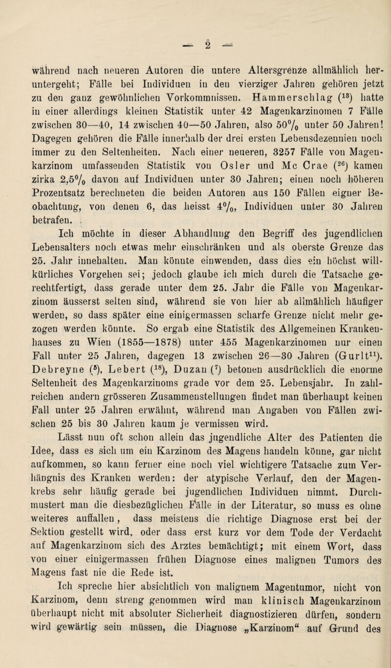 während nach neueren Autoren die untere Altersgrenze allmählich her¬ untergeht; Fälle bei Individuen in den vierziger Jahren gehören jetzt zu den ganz gewöhnlichen Vorkommnissen. Hammerschlag (13) hatte in einer allerdings kleinen Statistik unter 42 Magenkarzinomen 7 Fälle zwischen 30—40, 14 zwischen 40—50 Jahren, also 50% unter 50 Jahren! Dagegen gehören die Fälle innerhalb der drei ersten Lebensdezennieu noch immer zu den Seltenheiten. Nach einer neueren, 3257 Fälle von Mageu- karzinom umfassenden Statistik vou Osler und Mc Crae (26) kamen zirka 2,5% davon auf Individuen unter 30 Jahren; einen noch höheren Prozentsatz berechneten die beiden Autoren aus 150 Fällen eiguer Be¬ obachtung, von denen 6, das heisst 4%? Individuen unter 30 Jahren betrafen. . Ich möchte in dieser Abhandlung den Begriff des jugendlichen Lebensalters noch etwas mehr einschränkeu und als oberste Grenze das 25. Jahr inuehalteu. Man könute einweuden, dass dies ein höchst will¬ kürliches Vorgehen sei; jedoch glaube ich mich durch die Tatsache ge¬ rechtfertigt, dass gerade unter dem 25. Jahr die Fälle von Magenkar¬ zinom äusserst selteu sind, während sie von hier ab allmählich häufiger werden, so dass später eine einigermasseu scharfe Grenze nicht mehr ge¬ zogen werden könnte. So ergab eine Statistik des Allgemeinen Kranken¬ hauses zu Wien (1855—1878) unter 455 Magenkarzinomen nur einen Fall unter 25 Jahren, dagegen 13 zwischen 26—30 Jahren (Gurlt11). Debreyne (5), Lebert (18), Duzan (7) betonen ausdrücklich die enorme Seltenheit des Magenkarzinoms grade vor dem 25. Lebensjahr. In zahl¬ reichen andern grösseren Zusammenstellungen findet man überhaupt keinen Fall unter 25 Jahren erwähnt, während man Angaben von Fällen zwi¬ schen 25 bis 30 Jahren kaum je vermissen wird. Lässt nun oft schon allein das jugendliche Alter des Patienten die Idee, dass es sich um ein Karzinom des Magens handeln könne, gar nicht aufkommen, so kann ferner eine noch viel wichtigere Tatsache zum Ver¬ hängnis des Kranken werden: der atypische Verlauf, den der Magen¬ krebs sehr häufig gerade bei jugendlichen Individuen nimmt. Durch¬ mustert man die diesbezüglichen Fälle in der Literatur, so muss es ohne weiteres auffallen, dass meistens die richtige Diagnose erst bei der Sektion gestellt wird, oder dass erst kurz vor dem Tode der Verdacht auf Magenkarzinom sich des Arztes bemächtigt; mit einem Wort, dass vou einer einigermasseu frühen Diagnose eines malignen Tumors des Magens fast nie die Rede ist. Ich spreche hier absichtlich von malignem Magentumor, nicht von Karzinom, denn streng genommen wird man klinisch Mageukarzinom überhaupt nicht mit absoluter Sicherheit diagnostizieren dürfen, sondern wird gewärtig sein müssen, die Diagnose „Karzinom“ auf Grund des