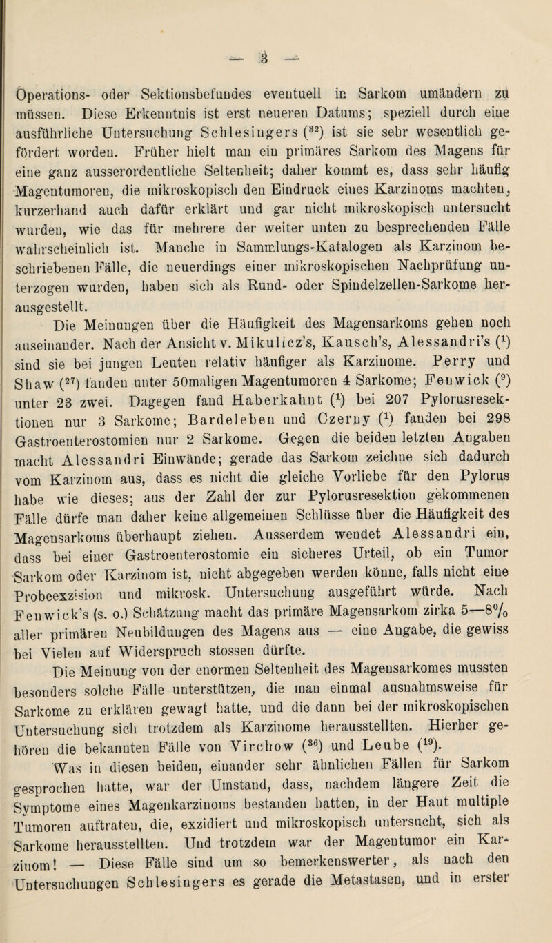 Öperations- oder Sektionsbefundes eventuell in Sarkom umändern zu müssen. Diese Erkenntnis ist erst neueren Datums; speziell durch eine ausführliche Untersuchung Schlesingers (32) ist sie sehr wesentlich ge¬ fördert worden. Früher hielt man ein primäres Sarkom des Magens für eine ganz ausserordentliche Seltenheit; daher kommt es, dass sehr häufig Magentumoren, die mikroskopisch den Eindruck eines Karzinoms machten, kurzerhand auch dafür erklärt und gar nicht mikroskopisch untersucht wurden, wie das für mehrere der weiter unten zu besprechenden Fälle wahrscheinlich ist. Manche in Sammlungs-Katalogen als Karzinom be¬ schriebenen Fälle, die neuerdings einer mikroskopischen Nachprüfung un¬ terzogen wurden, haben sich als Rund- oder Spindelzellen-Sarkome her¬ ausgestellt. Die Meinungen über die Häufigkeit des Magensarkoms gehen noch auseinander. Nach der Ansicht v. Mikulicz’s, Kausch’s, Alessandri’s (*) sind sie bei jungen Leuten relativ häufiger als Karzinome. Perry und Shaw (27) fanden unter öOmaligen Magentumoren 4 Sarkome; Fenwick (9) unter 23 zwei. Dagegen fand Haberkahut i1) bei 207 Pylorusresek- tionen nur 3 Sarkome; Bardeleben und Czerny (*) fanden bei 298 Gastroenterostomien nur 2 Sarkome. Gegen die beiden letzten Angaben macht Alessandri Einwände; gerade das Sarkom zeichne sich dadurch vom Karzinom aus, dass es nicht die gleiche Vorliebe für den Pylorus habe wie dieses; aus der Zahl der zur Pylorusresektion gekommenen Fälle dürfe man daher keine allgemeinen Schlüsse über die Häufigkeit des Magensarkoms überhaupt ziehen. Ausserdem wendet Alessandri ein, dass bei einer Gastroenterostomie ein sicheres Urteil, ob ein Tumor Sarkom oder Karzinom ist, nicht abgegeben werden könne, falls nicht eine Probeexzision und mikrosk. Untersuchung ausgeführt würde. Nach Fenwick’s (s. o.) Schätzung macht das primäre Magensarkom zirka 5—8% aller primären Neubildungen des Magens aus — eine Angabe, die gewiss bei Vielen auf Widerspruch stossen dürfte. Die Meinung von der enormen Seltenheit des Magensarkomes mussten besonders solche Fälle unterstützen, die man einmal ausnahmsweise für Sarkome zu erklären gewagt hatte, und die dann bei der mikroskopischen Untersuchung sich trotzdem als Karzinome herausstellten. Hierher ge¬ hören die bekannten Fälle von Virchow (36) und Leube (19). Was in diesen beiden, einander sehr ähnlichen Fällen für Sarkom gesprochen hatte, war der Umstand, dass, nachdem längere Zeit die Symptome eines Magenkarzinoms bestanden hatten, in der Haut multiple Tumoren auftrateu, die, exzidiert und mikroskopisch untersucht, sich als Sarkome herausstellten. Und trotzdem war der Magentumor ein Kar- ziuom! — Diese Fälle sind um so bemerkenswerter, als nach den Untersuchungen Schlesingers es gerade die Metastasen, und in erster