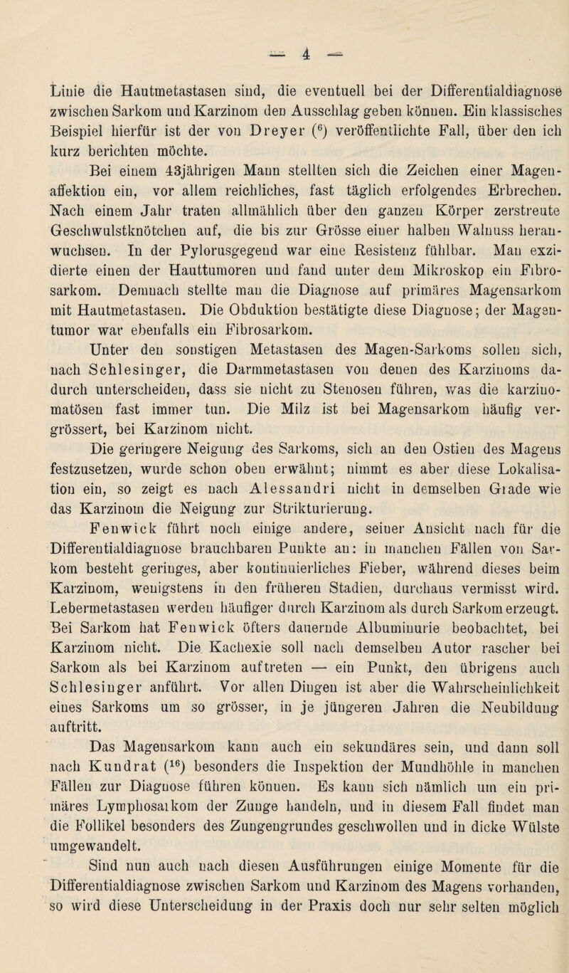 Linie die Hautmetastasen sind, die eventuell bei der Differentialdiagnose zwischen Sarkom und Karzinom den Ausschlag geben können. Ein klassisches Beispiel hierfür ist der von Dreyer (6) veröffentlichte Fall, über den ich kurz berichten möchte. Bei einem 43jährigen Mann stellten sich die Zeichen einer Magen - affektion ein, vor allem reichliches, fast täglich erfolgendes Erbrechen. Nach einem Jahr traten allmählich über den ganzen Körper zerstreute Geschwulstknötchen auf, die bis zur Grösse einer halben Walnuss heran¬ wuchsen. In der Pylorusgegend war eine Resistenz fühlbar. Mau exzi- dierte einen der Hauttumoren und fand unter dem Mikroskop ein Fibro- sarkom. Demnach stellte mau die Diagnose auf primäres Magensarkom mit Hautmetastasen. Die Obduktion bestätigte diese Diagnose; der Magen¬ tumor war ebenfalls ein Fibrosarkom. Unter den sonstigen Metastasen des Magen-Sarkoms sollen sich, nach Schlesinger, die Darmmetastaseu von denen des Karzinoms da¬ durch unterscheiden, dass sie nicht zu Stenosen führen, was die karziuo- matösen fast immer tun. Die Milz ist bei Magensarkom häufig ver- grössert, bei Karzinom nicht. Die geringere Neigung des Sarkoms, sich an den Ostien des Magens festzusetzen, wurde schon oben erwähnt; nimmt es aber diese Lokalisa¬ tion ein, so zeigt es nach Alessandri nicht in demselben Giade wie das Karzinom die Neigung zur Strikturierung. Fenwick führt noch einige andere, seiuer Ansicht nach für die Differentialdiagnose brauchbaren Punkte au: in manchen Fällen von Sar¬ kom besteht geringes, aber kontinuierliches Fieber, während dieses beim Karzinom, wenigstens in den früheren Stadien, durchaus vermisst wird. Lebermetastasen werden häufiger durch Karzinom als durch Sarkom erzeugt. Bei Sarkom hat Fenwick öfters dauernde Albuminurie beobachtet, bei Karzinom nicht. Die Kachexie soll nach demselben Autor rascher bei Sarkom als bei Karzinom auf treten — ein Punkt, den übrigens auch Schlesinger anführt. Vor allen Dingen ist aber die Wahrscheinlichkeit eines Sarkoms um so grösser, in je jüngeren Jahren die Neubilduug auftritt. Das Magensarkom kann auch ein sekundäres sein, und dann soll nach Kund rat (16) besonders die Inspektion der Mundhöhle in manchen Fällen zur Diagnose führen könueu. Es kann sich nämlich um ein pri¬ märes Lymphosaikom der Zunge handeln, und in diesem Fall findet man die Follikel besonders des Zungengrundes geschwollen und in dicke Wülste umgewandelt. Sind nun auch nach diesen Ausführungen einige Momeute für die Differentialdiagnose zwischen Sarkom und Karzinom des Magens vorhanden, so wird diese Unterscheidung in der Praxis doch nur sehr selten möglich