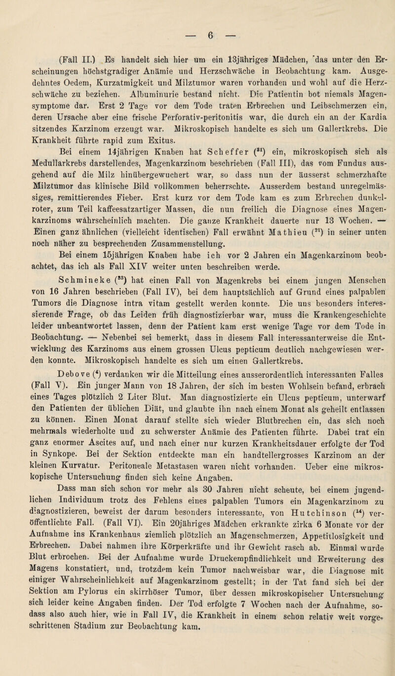 (Fall II.) Es handelt sich hier um ein 13jähriges Mädchen, 'das unter den Er¬ scheinungen höchstgradiger Anämie und Herzschwäche in Beobachtung kam. Ausge¬ dehntes Oedem, Kurzatmigkeit und Milztumor waren vorhanden und wohl auf die Herz¬ schwäche zu beziehen. Albuminurie bestand nicht. Die Patientin bot niemals Magen¬ symptome dar. Erst 2 Tage vor dem Tode traten Erbrechen und Leibschmerzen ein, deren Ursache aber eine frische Perforativ-peritonitis war, die durch ein an der Kardia sitzendes Karzinom erzeugt war. Mikroskopisch handelte es sich um Gallertkrebs. Die Krankheit führte rapid zum Exitus. Bei einem 14jährigen Knaben hat Scheffer (31) ein, mikroskopisch sich als Medullarkrebs darstellendes, Magenkarzinom beschrieben (Fall III), das vom Fundus aus¬ gehend auf die Milz hinübergewuchert war. so dass nun der äusserst schmerzhafte Milztumor das klinische Bild vollkommen beherrschte. Ausserdem bestand unregelmäs¬ siges, remittierendes Fieber. Erst kurz vor dem Tode kam es zum Erbrechen dunkel¬ roter, zum Teil kaffeesatzartiger Massen, die nun freilich die Diagnose eines Magen¬ karzinoms wahrscheinlich machten. Die ganze Krankheit dauerte nur 13 Wochen. — Einen ganz ähnlichen (vielleicht identischen) Fall erwähnt Mathieu (2l) in seiner unten noch näher zu besprechenden Zusammenstellung. Bei einem 15jährigen Knaben habe ich vor 2 Jahren ein Magenkarzinom beob¬ achtet, das ich als Fall XIV weiter unten beschreiben werde. Schmineke (83) hat einen Fall von Magenkrebs bei einem jungen Menschen von 16 Jahren beschrieben (Fall IV), bei dem hauptsächlich auf Grund eines palpablen Tumors die Diagnose intra vitam gestellt werden konnte. Die uns besonders interes¬ sierende Frage, ob das Leiden früh diagnostizierbar war, muss die Krankengeschichte leider unbeantwortet lassen, denn der Patient kam erst wenige Tage vor dem Tode in Beobachtung. — Nebenbei sei bemerkt, dass in diesem Fall interessanterweise die Ent¬ wicklung des Karzinoms aus einem grossen Ulcus pepticum deutlich nachgewiesen wer¬ den konnte. Mikroskopisch handelte es sich um einen Gallertkrebs. Debove (4) verdanken wir die Mitteilung eines ausserordentlich interessanten Falles (Fall V). Ein junger Mann von 18 Jahren, der sich im besten Wohlsein befand, erbrach eines Tages plötzlich 2 Liter Blut. Man diagnostizierte ein Ulcus pepticum, unterwarf den Patienten der üblichen Diät, und glaubte ihn nach einem Monat als geheilt entlassen zu können. Einen Monat darauf stellte sich wieder Blutbrechen ein, das sich noch mehrmals wiederholte und zu schwerster Anämie des Patienten führte. Dabei trat ein ganz enormer Ascites auf, und nach einer nur kurzen Krankheitsdauer erfolgte der Tod in Synkope. Bei der Sektion entdeckte man ein handtellergrosses Karzinom an der kleinen Kurvatur. Peritoneale Metastasen waren nicht vorhanden. Ueber eine mikros¬ kopische Untersuchung finden sich keine Angaben. Dass man sich schon vor mehr als 30 Jahren nicht scheute, bei einem jugend¬ lichen Individuum trotz des Fehlens eines palpablen Tumors ein Magenkarzinom zu diagnostizieren, beweist der darum besonders interessante, von Hutchinson (14) ver¬ öffentlichte Fall. (Fall VI). Ein 20jähriges Mädchen erkrankte zirka 6 Monate vor der Aufnahme ins Krankenhaus ziemlich plötzlich an Magenschmerzen, Appetitlosigkeit und Erbrechen. Dabei nahmen ihre Körperkräfte und ihr Gewicht rasch ab. Einmal wurde Blut erbrochen. Bei der Aufnahme wurde Druckempfindlichkeit und Erweiterung des Magens konstatiert, und, trotzdem kein Tumor nachweisbar war, die Tuagnose mit einiger Wahrscheinlichkeit auf Magenkarzinom gestellt; in der Tat fand sich bei der Sektion am Pylorus ein skirrhöser Tumor, über dessen mikroskopischer Untersuchung sich leider keine Angaben finden. Der Tod erfolgte 7 Wochen nach der Aufnahme, so- dass also auch hier, wie in Fall IV, die Krankheit in einem schon relativ weit vorge. schrittenen Stadium zur Beobachtung kam.