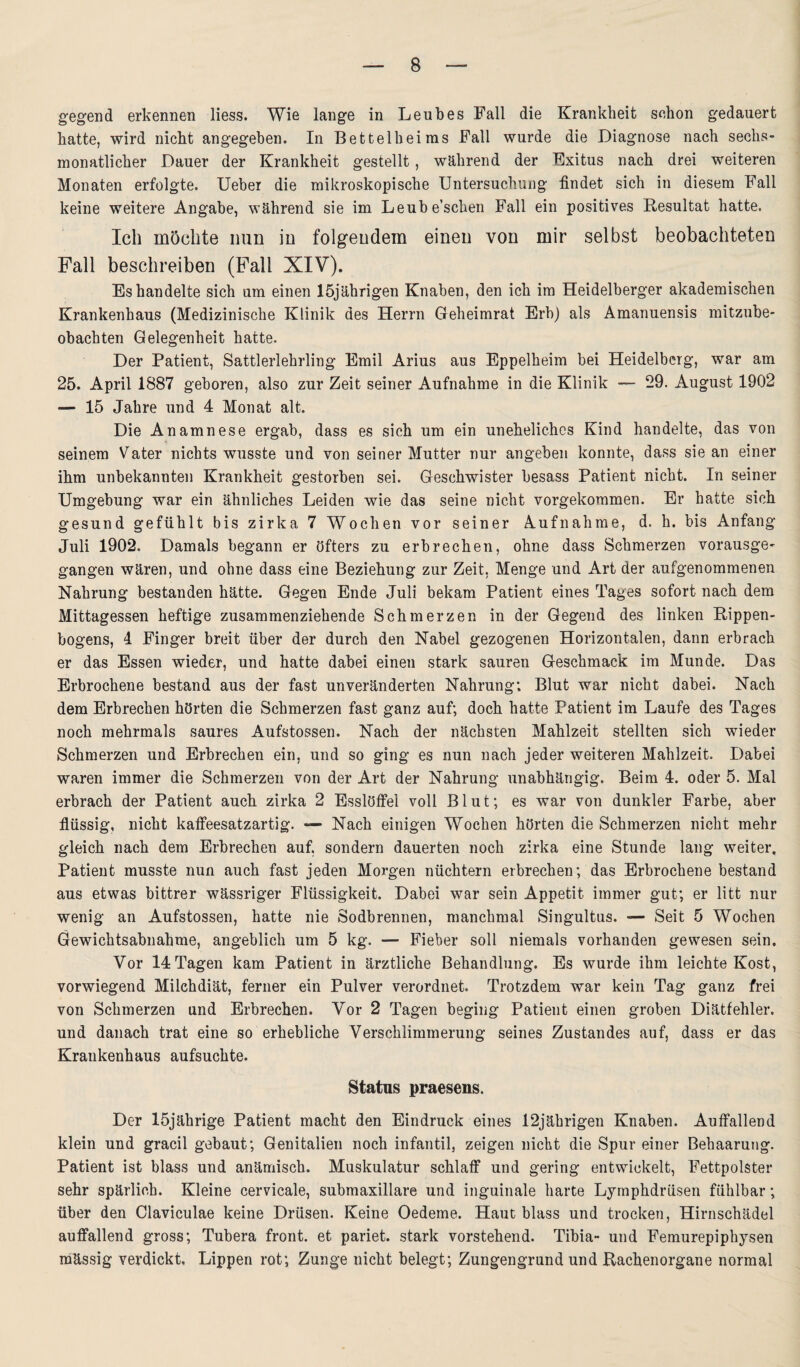 gegend erkennen liess. Wie lange in Leubes Fall die Krankheit schon gedauert hatte, wird nicht angegeben. In Bettelheims Fall wurde die Diagnose nach sechs¬ monatlicher Dauer der Krankheit gestellt, während der Exitus nach drei weiteren Monaten erfolgte. Ueber die mikroskopische Untersuchung findet sich in diesem Fall keine weitere Angabe, während sie im Leube’schen Fall ein positives Resultat hatte. Ich möchte nun in folgendem einen von mir selbst beobachteten Fall beschreiben (Fall XIV). Es handelte sich um einen 15jährigen Knaben, den ich im Heidelberger akademischen Krankenhaus (Medizinische Klinik des Herrn Geheimrat Erh) als Amanuensis mitzube- obachten Gelegenheit hatte. Der Patient, Sattlerlehrling Emil Arius aus Eppelheim bei Heidelberg, war am 25. April 1887 geboren, also zur Zeit seiner Aufnahme in die Klinik — 29. August 1902 — 15 Jahre und 4 Monat alt. Die Anamnese ergab, dass es sich um ein uneheliches Kind handelte, das von seinem Vater nichts wusste und von seiner Mutter nur angeben konnte, dass sie an einer ihm unbekannten Krankheit gestorben sei. Geschwister besass Patient nicht. In seiner Umgebung war ein ähnliches Leiden wie das seine nicht vorgekommen. Er hatte sich gesund gefühlt bis zirka 7 Wochen vor seiner Aufnahme, d. h. bis Anfang Juli 1902. Damals begann er öfters zu erbrechen, ohne dass Schmerzen vorausge- gangen wären, und ohne dass eine Beziehung zur Zeit, Menge und Art der aufgenommenen Nahrung bestanden hätte. Gegen Ende Juli bekam Patient eines Tages sofort nach dem Mittagessen heftige zusammenziehende Schmerzen in der Gegend des linken Rippen¬ bogens, 4 Finger breit über der durch den Nabel gezogenen Horizontalen, dann erbrach er das Essen wieder, und hatte dabei einen stark sauren Geschmack im Munde. Das Erbrochene bestand aus der fast unveränderten Nahrung; Blut war nicht dabei. Nach dem Erbrechen hörten die Schmerzen fast ganz auf; doch hatte Patient im Laufe des Tages noch mehrmals saures Aufstossen. Nach der nächsten Mahlzeit stellten sich wieder Schmerzen und Erbrechen ein, und so ging es nun nach jeder weiteren Mahlzeit. Dabei waren immer die Schmerzen von der Art der Nahrung unabhängig. Beim 4. oder 5. Mal erbrach der Patient auch zirka 2 Esslöffel voll Blut; es war von dunkler Farbe, aber flüssig, nicht kaffeesatzartig. — Nach einigen Wochen hörten die Schmerzen nicht mehr gleich nach dem Erbrechen auf, sondern dauerten noch zirka eine Stunde lang weiter. Patient musste nun auch fast jeden Morgen nüchtern erbrechen; das Erbrochene bestand aus etwas bittrer wässriger Flüssigkeit. Dabei war sein Appetit immer gut; er litt nur wenig an Aufstossen, hatte nie Sodbrennen, manchmal Singultus. — Seit 5 Wochen Gewichtsabnahme, angeblich um 5 kg. — Fieber soll niemals vorhanden gewesen sein. Vor 14 Tagen kam Patient in ärztliche Behandlung. Es wurde ihm leichte Kost, vorwiegend Milchdiät, ferner ein Pulver verordnet. Trotzdem war kein Tag ganz frei von Schmerzen und Erbrechen. Yor 2 Tagen beging Patient einen groben Diätfehler, und danach trat eine so erhebliche Verschlimmerung seines Zustandes auf, dass er das Krankenhaus aufsuchte. Status praesens. Der 15jährige Patient macht den Eindruck eines 12jährigen Knaben. Auffallend klein und gracil gebaut; Genitalien noch infantil, zeigen nicht die Spur einer Behaarung. Patient ist blass und anämisch. Muskulatur schlaff und gering entwickelt, Fettpolster sehr spärlich. Kleine cervicale, submaxillare und inguinale harte Lymphdrüsen fühlbar; über den Glaviculae keine Drüsen. Keine Oedeme. Haut blass und trocken, Hirnschädel auffallend gross; Tubera front, et pariet. stark vorstehend. Tibia- und Femurepiphysen mässig verdickt, Lippen rot; Zunge nicht belegt; Zungengrund und Rachenorgane normal