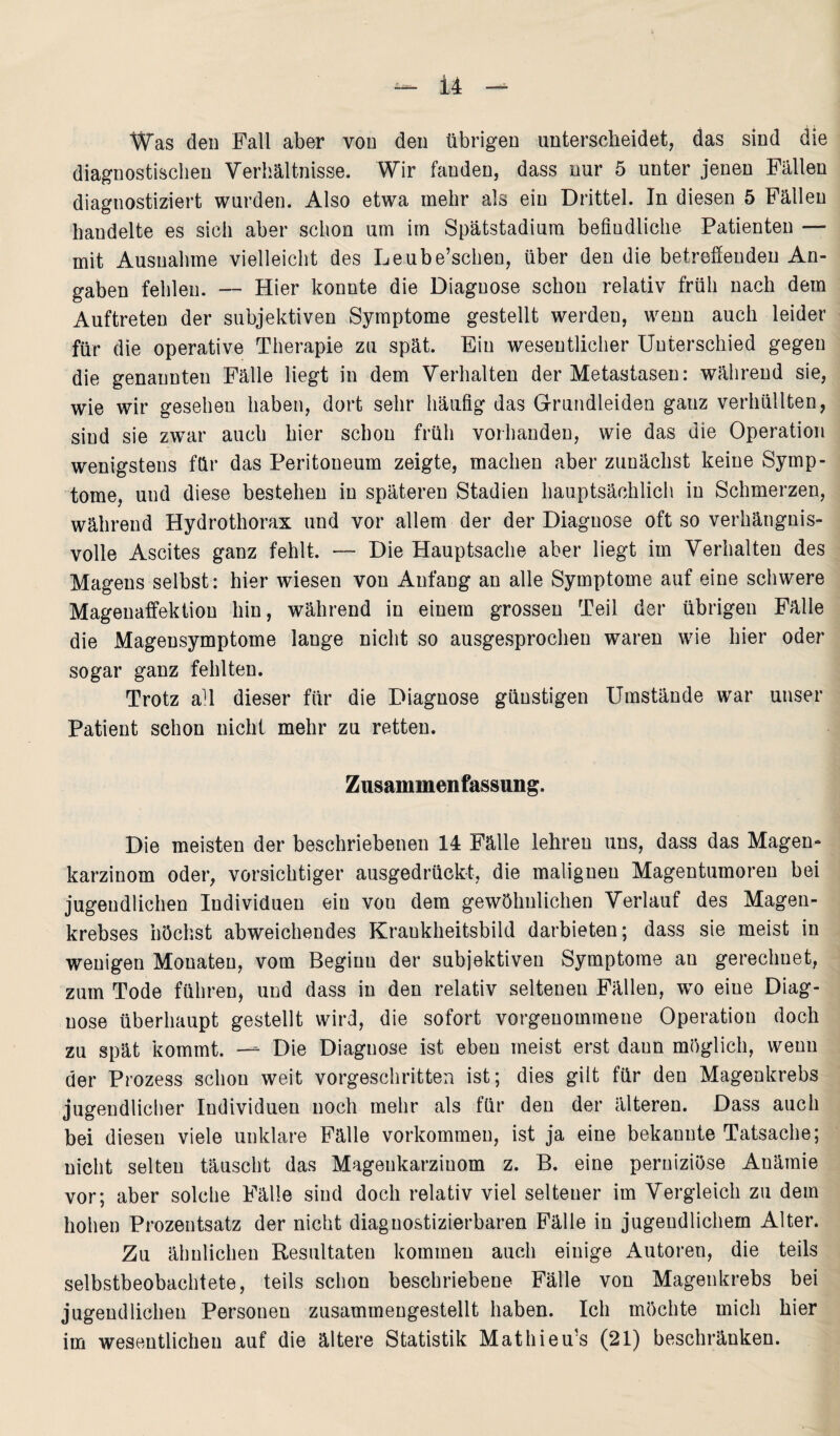 Was den Fall aber von den übrigen unterscheidet, das sind die diagnostischen Verhältnisse. Wir fanden, dass nur 5 unter jenen Fällen diagnostiziert wurden. Also etwa mehr als ein Drittel. In diesen 5 Fällen handelte es sich aber schon um im Spätstadium befindliche Patienten — mit Ausnahme vielleicht des Leube’schen, über den die betreffenden An¬ gaben fehlen. — Hier konnte die Diagnose schon relativ früh nach dem Auftreten der subjektiven Symptome gestellt werden, wenn auch leider für die operative Therapie zu spät. Ein wesentlicher Unterschied gegen die genannten Fälle liegt in dem Verhalten der Metastasen: während sie, wie wir gesehen haben, dort sehr häufig das Grundleiden ganz verhüllten, sind sie zwar auch hier schon früh vorhanden, wie das die Operation wenigstens für das Peritoneum zeigte, machen aber zunächst keine Symp¬ tome, und diese bestehen in späteren Stadien hauptsächlich in Schmerzen, während Hydrothorax und vor allem der der Diagnose oft so verhängnis¬ volle Ascites ganz fehlt. — Die Hauptsache aber liegt im Verhalten des Magens selbst: hier wiesen von Anfang an alle Symptome auf eine schwere Magenaffektion hin, während in einem grossen Teil der übrigen Fälle die Mageusymptome lange nicht so ausgesprochen waren wie hier oder sogar ganz fehlten. Trotz all dieser für die Diagnose günstigen Umstände war unser Patient schon nicht mehr zu retten. Zusammenfassung. Die meisten der beschriebenen 14 Fälle lehren uns, dass das Magen¬ karzinom oder, vorsichtiger ausgedrückt, die malignen Magentumoren bei jugendlichen Individuen ein von dem gewöhnlichen Verlauf des Magen¬ krebses höchst abweichendes Krankheitsbild darbieten; dass sie meist in wenigen Monaten, vom Beginn der subjektiven Symptome an gerechnet, zum Tode führen, und dass in den relativ seltenen Fällen, wto eine Diag¬ nose überhaupt gestellt wird, die sofort vorgenommene Operation doch zu spät kommt. — Die Diagnose ist eben meist erst daun möglich, wenn der Prozess schon weit vorgeschritten ist; dies gilt für den Magenkrebs jugendlicher Individuen noch mehr als für den der älteren. Dass auch bei diesen viele unklare Fälle Vorkommen, ist ja eine bekannte Tatsache; nicht selten täuscht das Magenkarzinom z. B. eine perniziöse Anämie vor; aber solche Fälle sind doch relativ viel seltener im Vergleich zu dem hohen Prozentsatz der nicht diaguostizierbaren Fälle in jugendlichem Alter. Zu ähnlichen Resultaten kommen auch einige Autoren, die teils selbstbeobachtete, teils schon beschriebene Fälle von Magenkrebs bei jugendlichen Personen zusammeugestellt haben. Ich möchte mich hier im wesentlichen auf die ältere Statistik Mathieu’s (21) beschränken.