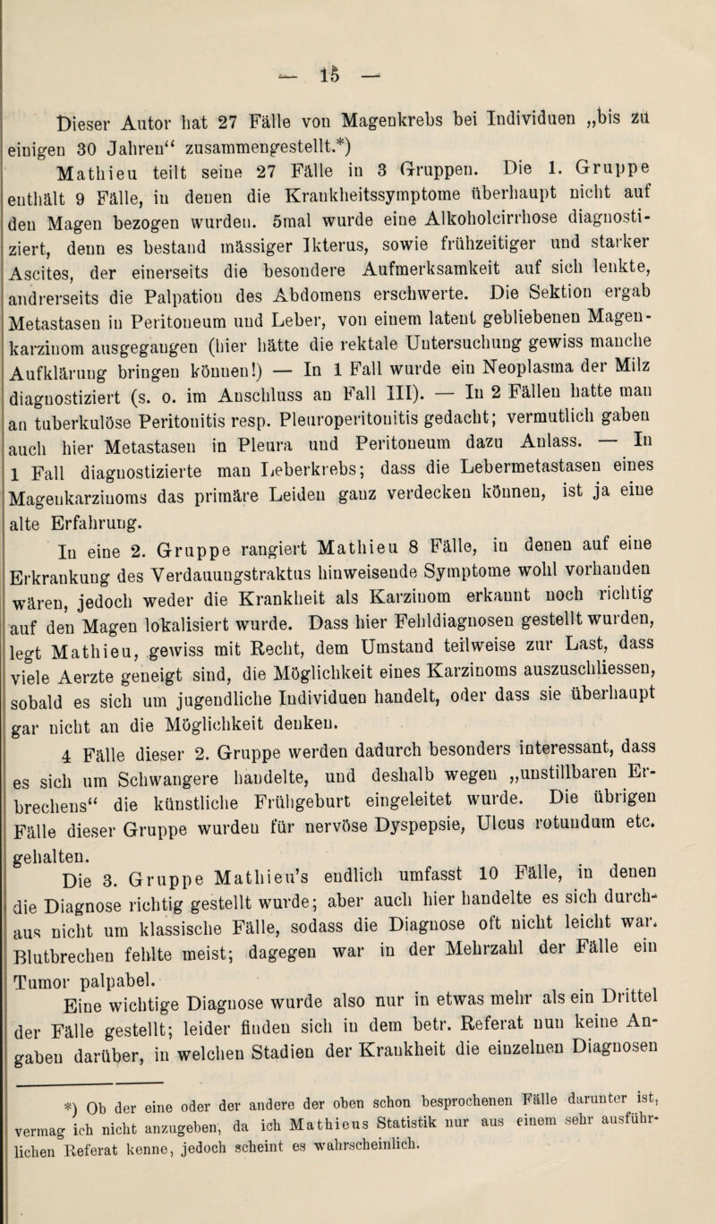 iS Dieser Autor hat 27 Fälle von Magenkrebs bei Individuen „bis Zit einigen 30 Jahren“ zusammengestellt.*) Mathieu teilt seine 27 Fälle in 3 Gruppen. Die 1. Gruppe enthält 9 Fälle, in denen die Krankheitssymptome überhaupt nicht auf den Magen bezogen wurden. 5mal wurde eine Alkoholcirrhose diagnosti¬ ziert, denn es bestand massiger Ikterus, sowie frühzeitiger und starker Ascites, der einerseits die besondere Aufmerksamkeit auf sich lenkte, andrerseits die Palpation des Abdomens erschwerte. Die Sektion ergab Metastasen in Peritoneum und Leber, von einem latent gebliebenen Magen- karziuom ausgegaugen (hier hätte die rektale Untersuchung gewiss manche Aufklärung bringen können!) — In 1 Fall wurde eiu Neoplasma der Milz diagnostiziert (s. o. im Anschluss an Fall III). In 2 Fällen hatte man an tuberkulöse Peritonitis resp. Pleuroperitouitis gedacht; vermutlich gaben auch hier Metastasen in Pleura und Peritoneum dazu Anlass. — In 1 Fall diagnostizierte man Leberkrebs; dass die Lebeimetastasen eines Magenkarziuoms das primäre Leiden ganz verdecken können, ist ja eine alte Erfahrung. In eine 2. Gruppe rangiert Mathieu 8 Fälle, in denen auf eine Erkrankung des Verdauungstraktus hinweisende Symptome wohl vorhanden wären, jedoch weder die Krankheit als Karzinom erkannt noch richtig auf den Magen lokalisiert wurde. Dass hier Fehldiagnosen gestellt wurden, legt Mathieu, gewiss mit Recht, dem Umstand teilweise zur Last, dass viele Aerzte geneigt sind, die Möglichkeit eines Karzinoms auszuschliessen, sobald es sich um jugendliche Individuen handelt, oder dass sie überhaupt gar nicht an die Möglichkeit denken. 4 Fälle dieser 2. Gruppe werden dadurch besonders interessant, dass es sich um Schwangere handelte, und deshalb wegen „unstillbaien Et- brechens“ die künstliche Frühgeburt eingeleitet wurde. Die übrigen Fälle dieser Gruppe wurden für nervöse Dyspepsie, Ulcus rotuudum etc. gehalten. Die 3. Gruppe Mathieu’s endlich umfasst 10 Fälle, in denen die Diagnose richtig gestellt wurde; aber auch hier handelte es sich durch¬ aus nicht um klassische Fälle, sodass die Diagnose oft nicht leicht wai* Blutbrechen fehlte meist; dagegen war in der Mehrzahl der Fälle ein Tumor palpabel. . . Eine wichtige Diagnose wurde also nur in etwas mehr als ein Drittel der Fälle gestellt; leider finden sich in dem betr. Referat nun keine An- gabeu darüber, in welchen Stadien der Krankheit die einzelnen Diagnosen *) Ob der eine oder der andere der oben schon besprochenen Fälle darunter ist, rermag ich nicht anzugeben, da ich Mathieus Statistik nur aus einem sehr ausfuhr- liehen Referat kenne, jedoch scheint es wahrscheinlich.