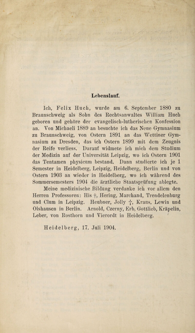 Lebenslauf. Ich, Felix Huch, wurde am 6. September 1880 zu Braunschweig als Sohn des Rechtsanwaltes William Huch geboren und gehöre der evangelisch-lutherischen Konfession an. Von Michaeli 1889 an besuchte ich das Neue Gymnasium zu Braunschweig, von Ostern 1891 an das Wettiner Gym¬ nasium zu Dresden, das ich Ostern 1899 mit dem Zeugnis der Reife verliess. Darauf widmete ich mich dem Studium der Medizin auf der Universität Leipzig, wo ich Ostern 1901 das Tentamen physicum bestand. Dann studierte ich je 1 Semester in Heidelberg, Leipzig, Heidelberg, Berlin und von Ostern 1903 an wieder in Heidelberg, wo ich während des Sommersemesters 1904 die ärztliche Staatsprüfung ablegte. Meine medizinische Bildung verdanke ich vor allem den Herren Professoren: His f, Hering, Marchand, Trendelenburg und Clum in Leipzig. Heubner, Jolly f, Kraus, Lewin und Olshausen in Berlin. Arnold, Czerny, Erb, Gottlieb, Kräpelin, Leber, von Rosthorn und Vierordt in Heidelberg. Heidelberg, 17. Juli 1904.