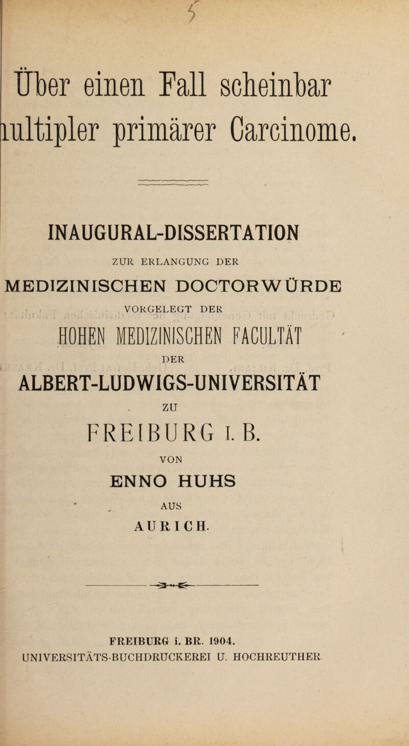 5 • i _ Uber einen Fall scheinbar mltipler primärer Carcinome. INAUGURAL-DISSERTATION ZUR ERLANGUNG DER MEDIZINISCHEN DOCTORWÜRDE VORGELEGT DER , • , j; [ $ .. t .. j _• . . . u J | , » j V * ; i» ' ' . .* , t '%■ 1 ’ 5 HOHEN MEDIZINISCHEN FACULTÄT DER ALBERT-LUDW1GS-UNIVERSITÄT ZU FREIBURG I. B. VON ENNO HUHS AUS AU RI CH. *3—Er FREIBURG i. BR. 1904. UNIVERSITÄTS-BUCHDRUCKEREI U. HOCHREUTHER