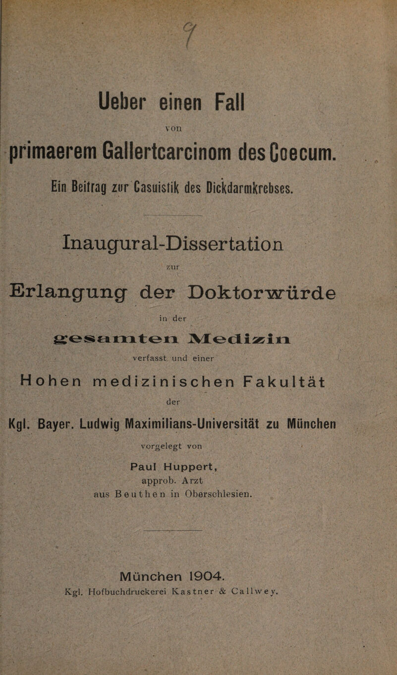 von primaerem Gallertcarcinom desGoecum. Ein Beitrag zur Gasuislik des Dickdarmkrebses. Inaugural-Dissertation zur Erlangung der Doktorwürde in der gesamten Medizin verfasst und einer Hohen medizinischen Fakultät der Kgl. Bayer. Ludwig Maximilians-Universität zu München vorgelegt von < Paul Huppert, approb. Arzt aus Beuthen in Oberschlesien. München 1904. Kgl. Hofbuchdruckerei Kästner & Callwey.