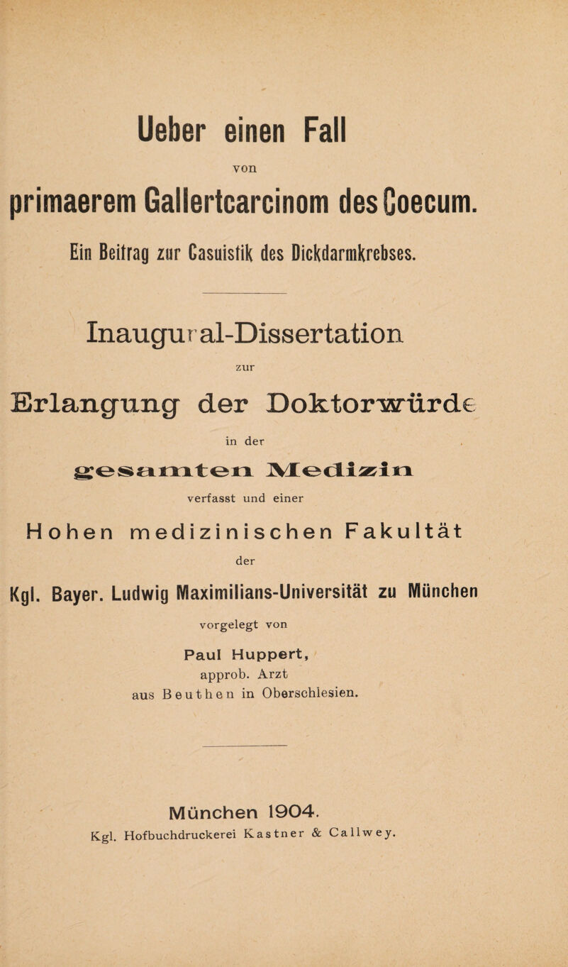 von primaerem Gallertcarcinom desCoecum. Ein Beitrag zur Casuistik des Dickdarmkrebses. Inaugur al-Dissertation zur Erlangung der Doktorwürde in der gesamten Medizin verfasst und einer Hohen medizinischen Fakultät der Kgl. Bayer. Ludwig Maximilians-Universität zu München vorgelegt von Paul Huppert, approb. Arzt aus Beuthen in Oberschlesien. München 1904. Kgl. Hofbuchdruckerei Kästner & Callwey.