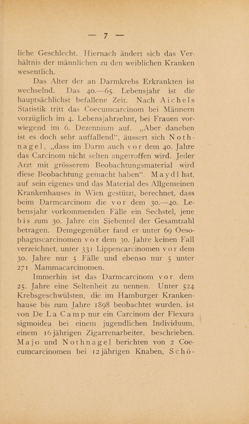 liehe Geschlecht. Hiernach ändert sich das Ver¬ hältnis der männlichen zu den weiblichen Kranken wesentlich. Das Alter der an Darmkrebs Erkrankten ist wechselnd. Das 40.—65. Lebensjahr ist die hauptsächlichst befallene Zeit. Nach Aichels Statistik tritt das Coecumcarcinom bei Männern vorzüglich im 4. Lebensjahrzehnt, bei Frauen vor¬ wiegend im 6. Dezennium auf. „Aber daneben ist es doch sehr auffallend“, äussert sich Noth¬ nagel, „dass im Darm auch vor dem 40. Jahre das Carcinom nicht selten angetroffen wird. Jeder Arzt mit grösserem Beobachtungsmaterial wird diese Beobachtung gemacht haben“.. May dl hat, auf sein eigenes und das Material des Allgemeinen Krankenhauses in Wien gestützt, berechnet, dass beim Darmcarcinom die vor dem 30.—40. Le¬ bensjahr vorkommenden Fälle ein Sechstel, jene b i s zum 30. Jahre ein Siebentel der Gesamtzahl betragen. Demgegenüber fand er unter 69 Oeso- phaguscarcinomen vor dem 30. Jahre keinen Fall verzeichnet, unter 331 Lippencarcinomen vor dem 30. Jahre nur 5 Fälle und ebenso nur 5 unter 271 Mammacarcinomen. Immerhin ist das Darmcarcinom vor dem 25. Jahre eine Seltenheit zu nennen. Unter 524 Krebsgeschwülsten, die im Hamburger Kranken¬ hause bis zum Jahre 1898 beobachtet wurden, ist von De La Camp nur ein Carcinom der Flexura sigmoidea bei einem jugendlichen Individuum, einem 16 jährigen Zigarrenarbeiter, beschrieben. M a j o und Nothnagel berichten von 2 Coe- cumcarcinomen bei 12 jährigen Knaben, Schö-