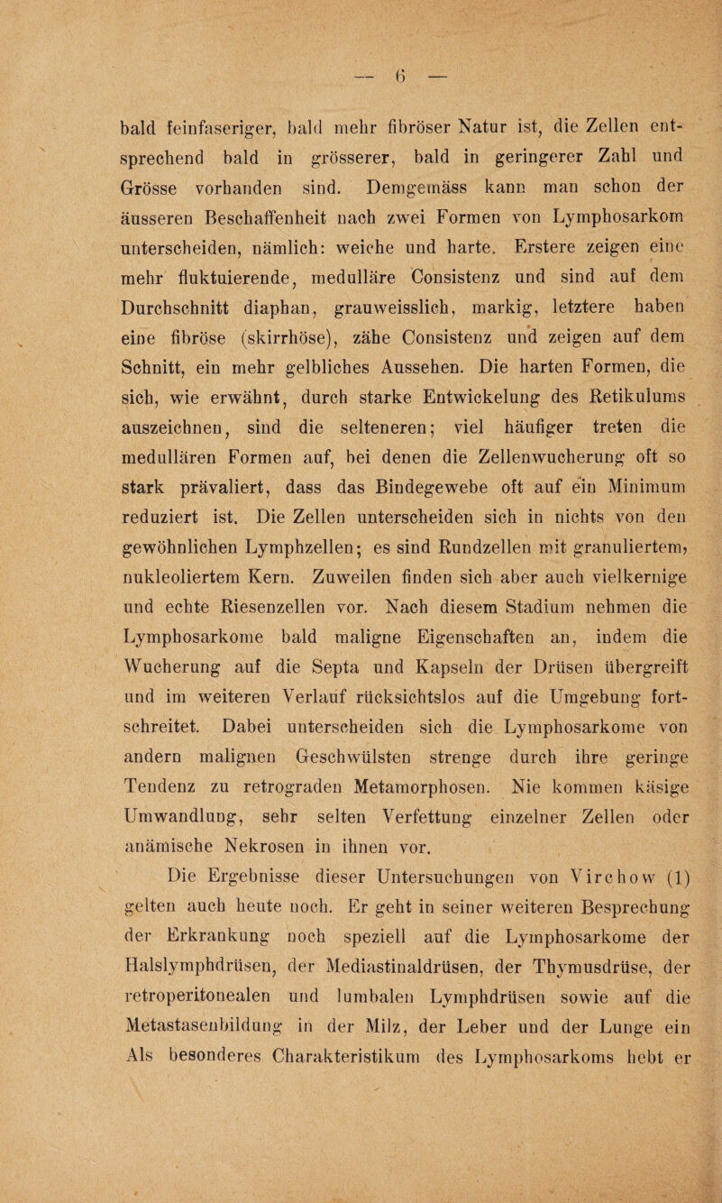 bald feinfaseriger, bald mehr fibröser Natur ist, die Zellen ent¬ sprechend bald in grösserer, bald in geringerer Zahl und Grösse vorhanden sind. Demgemäss kann man schon der äusseren Beschaffenheit nach zwei Formen von Lymphosarkom unterscheiden, nämlich: weiche und harte. Erstere zeigen eine mehr fluktuierende, medulläre Consistenz und sind auf dem Durchschnitt diaphan, grauweisslich, markig, letztere haben eine fibröse (skirrhöse), zähe Consistenz und zeigen auf dem Schnitt, ein mehr gelbliches Aussehen. Die harten Formen, die sich, wie erwähnt, durch starke Entwickelung des Retikulums auszeichnen, sind die selteneren; viel häufiger treten die medullären Formen auf, bei denen die Zellenwucherung oft so stark prävaliert, dass das Bindegewebe oft auf ein Minimum reduziert ist. Die Zellen unterscheiden sich in nichts von den gewöhnlichen Lymphzellen; es sind Rundzellen mit granuliertem? nukleoliertem Kern. Zuweilen finden sich aber auch vielkernige und echte Riesenzellen vor. Nach diesem Stadium nehmen die Lymphosarkome bald maligne Eigenschaften an, indem die Wucherung auf die Septa und Kapseln der Drüsen übergreift und im weiteren Verlauf rücksichtslos auf die Umgebung’ fort¬ schreitet. Dabei unterscheiden sich die Lymphosarkome von andern malignen Geschwülsten strenge durch ihre geringe Tendenz zu retrograden Metamorphosen. Nie kommen käsige Umwandlung, sehr selten Verfettung einzelner Zellen oder anämische Nekrosen in ihnen vor. Die Ergebnisse dieser Untersuchungen von Virchow (1) gelten auch heute noch. Er geht in seiner weiteren Besprechung der Erkrankung noch speziell auf die Lymphosarkome der Halslymphdrüsen, der Mediastinaldrüsen, der Thymusdrüse, der retroperitonealen und lumbalen Lymphdrüsen sowie auf die Metastasenbildung in der Milz, der Leber und der Lunge ein Als besonderes Charakteristikum des Lymphosarkoms hebt er