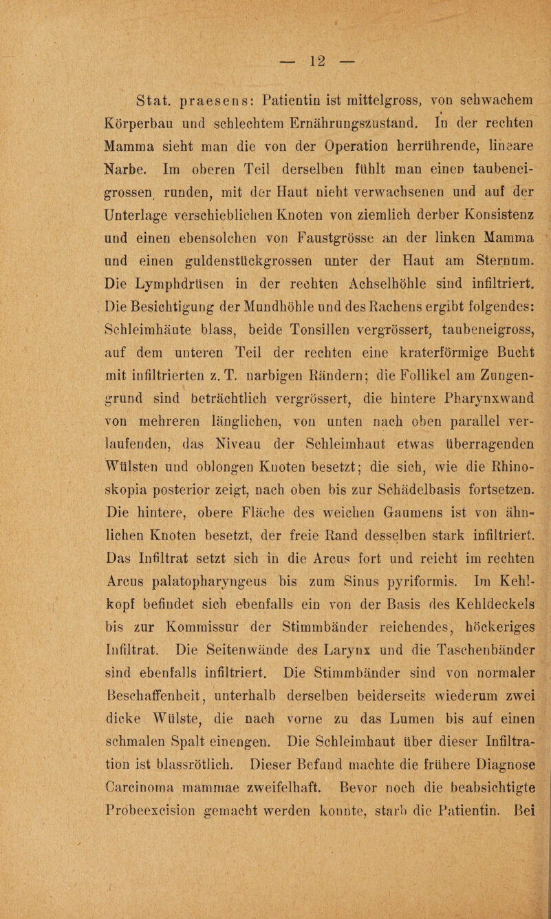 Stat. praesens: Patientin ist mittelgross, von schwachem » Körperbau und schlechtem Ernährungszustand. In der rechten Mamma sieht man die von der Operation herrührende, lineare Narbe. Im oberen Teil derselben fühlt man einen taubenei¬ grossen runden, mit der Haut nieht verwachsenen und auf der Unterlage verschieblichen Knoten von ziemlich derber Konsistenz und einen ebensolchen von Faustgrösse an der linken Mamma und einen guldenstückgrossen unter der Haut am Sternum. Die Lymphdrüsen in der rechten Achselhöhle sind infiltriert. Die Besichtigung der Mundhöhle und des Rachens ergibt folgendes: Schleimhäute blass, beide Tonsillen vergrössert, taubeneigross, auf dem unteren Teil der rechten eine kraterförmige Bucht mit infiltrierten z. T. narbigen Rändern; die Follikel am Zungen¬ grund sind beträchtlich vergrössert, die hintere Pharynxwand von mehreren länglichen, von unten nach oben parallel ver¬ laufenden, das Niveau der Schleimhaut etwas überragenden Wülsten und oblongen Knoten besetzt; die sich, wie die Rhino- skopia posterior zeigt, nach oben bis zur Schädelbasis fortsetzen. Die hintere, obere Fläche des weichen Gaumens ist von ähn¬ lichen Knoten besetzt, der freie Rand desselben stark infiltriert. Das Infiltrat setzt sich in die Arcus fort und reicht im rechten Arcus palatopharyngeus bis zum Sinus pyriformis. Im Kehl¬ kopf befindet sich ebenfalls ein von der Basis des Kehldeckels bis zur Kommissur der Stimmbänder reichendes, höckeriges Infiltrat. Die Seitenwände des Larynx und die Taschenbänder sind ebenfalls infiltriert. Die Stimmbänder sind von normaler Beschaffenheit, unterhalb derselben beiderseits wiederum zwei dicke Wülste, die nach vorne zu das Lumen bis auf einen schmalen Spalt einengen. Die Schleimhaut über dieser Infiltra¬ tion ist blassrötlich. Dieser Befand machte die frühere Diagnose Carcinoma mammae zweifelhaft. Bevor noch die beabsichtigte Probeexcision gemacht werden konnte, starb die Patientin. Bei