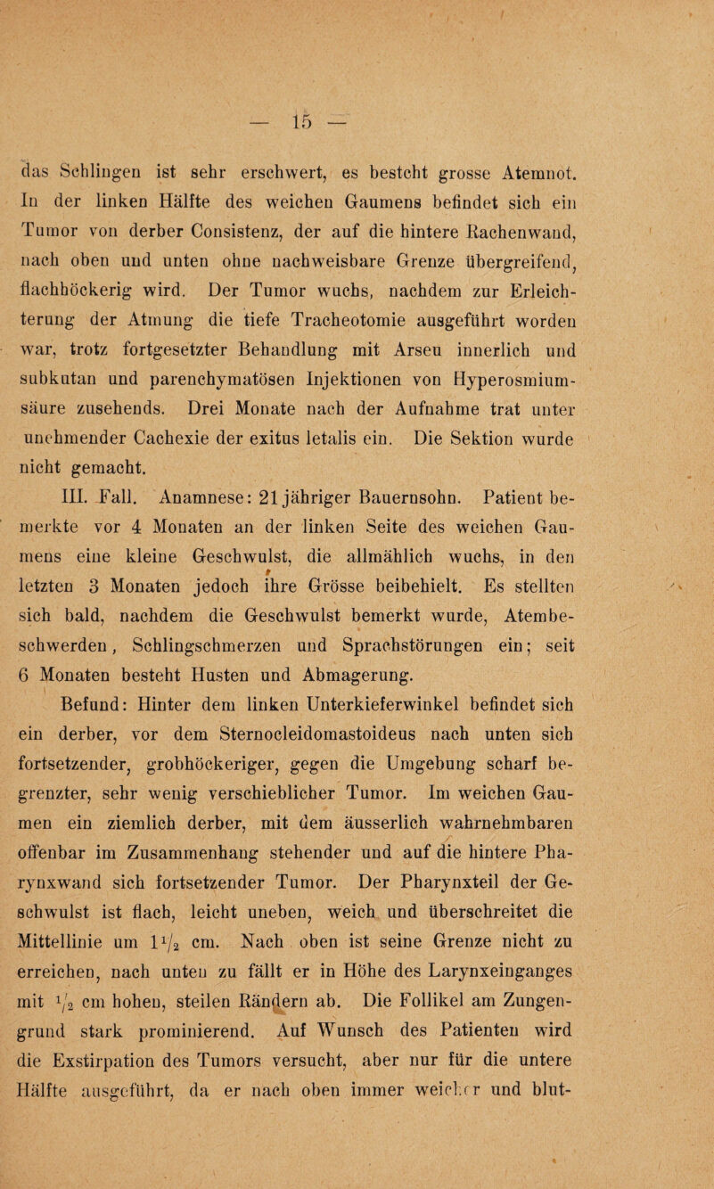 das Schlingen ist sehr erschwert, es besteht grosse Atemnot. In der linken Hälfte des weichen Gaumens befindet sich ein Tumor von derber Consistenz, der auf die hintere Rachenwand, nach oben und unten ohne nachweisbare Grenze übergreifend, flachhöckerig wird. Der Tumor wuchs, nachdem zur Erleich¬ terung der Atmung die tiefe Tracheotomie ausgeführt worden war, trotz fortgesetzter Behandlung mit Arseu innerlich und subkutan und parenchymatösen Injektionen von Hyperosmium¬ säure zusehends. Drei Monate nach der Aufnahme trat unter unehmender Cachexie der exitus letalis ein. Die Sektion wurde nicht gemacht. III. Fall. Anamnese: 21 jähriger Bauernsohn. Patient be¬ merkte vor 4 Monaten an der linken Seite des weichen Gau¬ mens eine kleine Geschwulst, die allmählich wuchs, in den t letzten 3 Monaten jedoch ihre Grösse beibehielt. Es stellten sich bald, nachdem die Geschwulst bemerkt wurde, Atembe- schwerden, Schlingschmerzen und Sprachstörungen ein; seit 6 Monaten besteht Husten und Abmagerung. Befund: Hinter dem linken Unterkieferwinkel befindet sich ein derber, vor dem Sternocleidomastoideus nach unten sich fortsetzender, grobhöckeriger, gegen die Umgebung scharf be¬ grenzter, sehr wenig verschieblicher Tumor. Im weichen Gau¬ men ein ziemlich derber, mit dem äusserlich wahrnehmbaren offenbar im Zusammenhang stehender und auf die hintere Pha¬ rynxwand sich fortsetzender Tumor. Der Pharynxteil der Ge¬ schwulst ist flach, leicht uneben, weich und überschreitet die Mittellinie um l1^ cm. Nach oben ist seine Grenze nicht zu erreichen, nach unten zu fällt er in Höhe des Larynxeinganges mit ^2 cm hohen, steilen Rändern ab. Die Follikel am Zungen¬ grund stark prominierend. Auf Wunsch des Patienten wird die Exstirpation des Tumors versucht, aber nur für die untere Hälfte ansgeführt, da er nach oben immer weicher und blut-