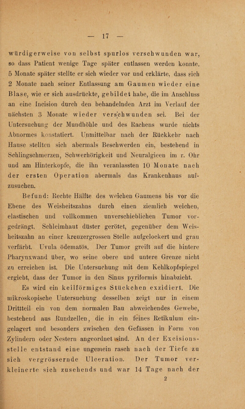 würdigerweise von selbst spurlos verschwunden war, so dass Patient wenige Tage später entlassen werden konnte. 5 Monate später stellte er sich wieder vor und erklärte, dass sich 2 Monate nach seiner Entlassung am Gaumen wieder eine Blase, wie er sich ausdrückte, gebildet habe, die im Anschluss an eine Incision durch den behandelnden Arzt im Verlauf der nächsten 3 Monate wieder verschwunden sei. Bei der Untersuchung der Mundhöhle und des Hachens wurde nichts Abnormes konstatiert. Unmittelbar nach der Rückkehr nach Hause stellten sich abermals Beschwerden ein, bestehend in Schlingschmerzen, Schwerhörigkeit und Neuralgieeu im r. Ohr und am Hinterkopfe, die ihn veranlassten 10 Monate nach der ersten Operation abermals das Krankenhaus auf¬ zusuchen. Befund: Rechte Hälfte des weichen Gaumens bis vor die Ebene des Weisheitszahns durch einen ziemlich weichen, elastischen und vollkommen unverschieblichen Tumor vor¬ gedrängt. Schleimhaut düster gerötet, gegenüber dem Weis¬ heitszahn an einer kreuzergrossen Stelle aufgelockert und grau verfärbt. Uvula ödematös. Der Tumor greift auf die hintere Pharynxwand über, wo seine obere und untere Grenze nicht zo erreichen ist. Die Untersuchung mit dem Kehlkopfspiegel ergiebt, dass der Tumor in den Sinus pyriformis hinabzieht. Es wird ein keilförmiges Stückchen exzidiert. Die mikroskopische Untersuchung desselben zeigt nur in einem Drittteil ein von dem normalen Bau abweichendes Gewebe, bestehend aus Rundzellen, die in ein feines Retikulum ein¬ gelagert und besonders zwischen den Gefässen in Form von Zylindern oder Nestern angeordnet isind. An der Excisions- stelle entstand eine ungemein rasch nach der Tiefe zu sich vergrössernde Ulceration. Der Tumor ver¬ kleinerte sich zusehends und war 14 Tage nach der 2