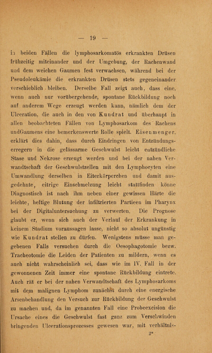 i:i beiden Fällen die lymphosarkomatös erkrankten Drüsen frühzeitig miteinander und der Umgebung, der Rachenwand und dem weichen Gaumen fest verwachsen, während bei der Pseudoleukämie die erkrankten Drüsen stets gegeneinander verschieblich bleiben. Derselbe Fall zeigt auch, dass eine, wenn auch nur vorübergehende, spontane Rückbildung noch auf anderem Wege erzeugt werden kann, nämlich dem der Ulceration, die auch in den von Kundrat und überhaupt in allen beobachteten Fällen von Lymphosarkom des Rachens undGaumens eine bemerkenswerte Rolle spielt. Eisenmenger, erklärt dies dahin, dass durch Eindringen von Entzündungs¬ erregern in die gefässarme Geschwulst leicht entzündliche Stase und Nekrose erzeugt werden und bei der nahen Ver¬ wandtschaft der Geschwulstzellen mit den Lymphocyten eine Umwandlung derselben in Eiterkörperchen und damit aus¬ gedehnte, eitrige Einschmelzung leicht stattfinden könne Diagnostisch ist nach ihm neben einer gewissen Härte die leichte, heftige Blutung der infiltrierten Partieen im Pharynx bei der Digitaluntersuchung zu verwerten. Die Prognose glaubt er, wenn sich auch der Verlauf der Erkrankung in keinem Stadium Voraussagen lasse, nicht so absolut ungünstig wie Kundrat stellen zu dürfen. Wenigstens müsse man ge¬ gebenen Falls versuchen durch die Oesophagotomie bezw. Tracheotomie die Leiden der Patienten zu mildern, wenn es auch nicht wahrscheinlich sei, dass wie im IV. Fall in der gewonnenen Zeit immer eine spontane Rückbildung eintrete. Auch rät er bei der nahen Verwandtschaft des Lymphosarkoms mit dem malignen Lymphom zunächst durch eine energische Arsenhehandlung den Versuch zur Rückbildung der Geschwulst zu machen und, da im genannten Fall eine Probeexcision die Ursache eines die Geschwulst fast ganz zum Verschwinden bringenden Ulcerationsprozesses gewesen war, mit verhältnis- 2*