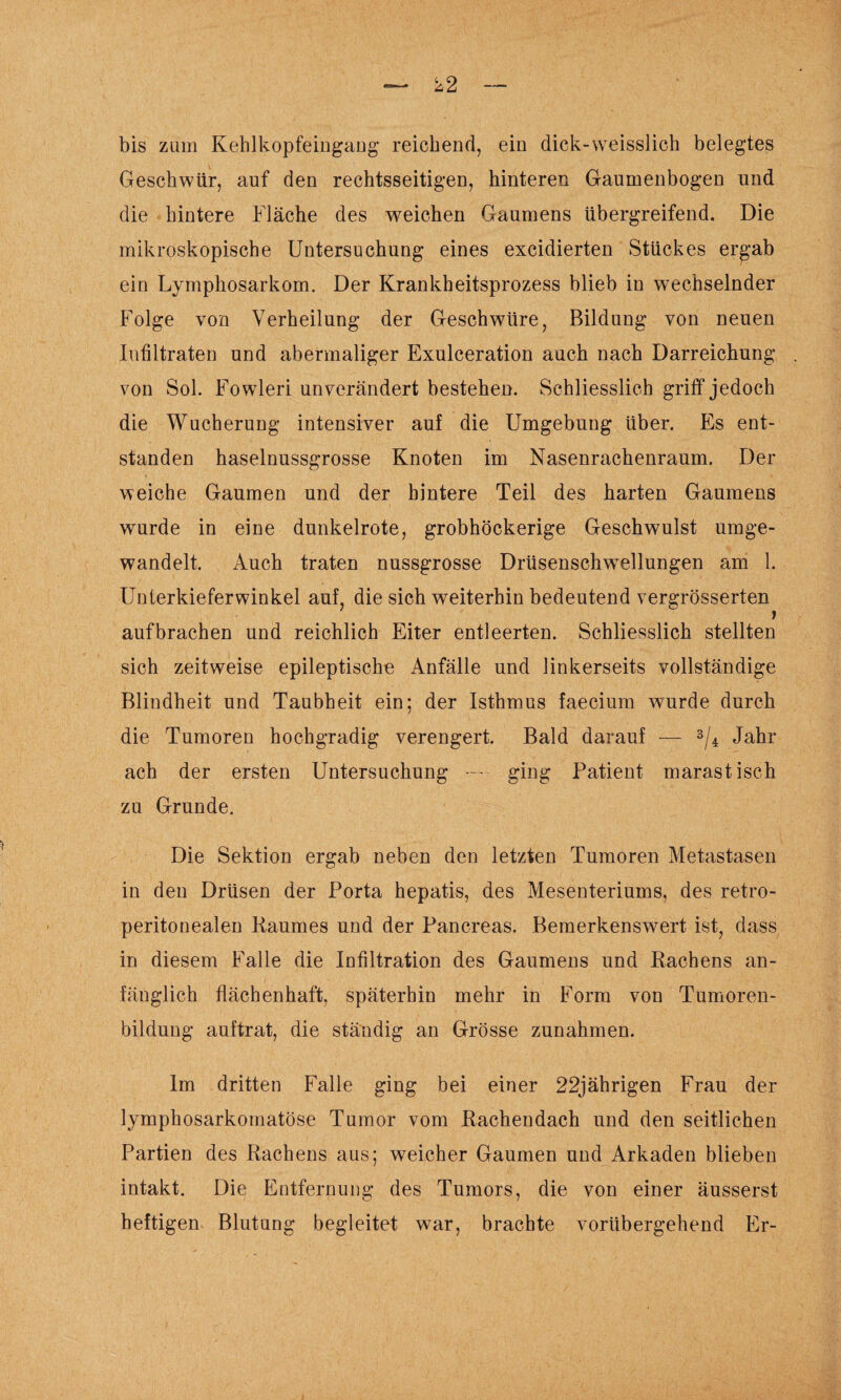 bis zum Kehlkopfeingang reichend, ein dick-weisslich belegtes Geschwür, auf den rechtsseitigen, hinteren Gaumenbogen und die hintere Fläche des weichen Gaumens übergreifend. Die mikroskopische Untersuchung eines excidierten Stückes ergab ein Lymphosarkom. Der Krankheitsprozess blieb in wechselnder Folge von Verheilung der Geschwüre, Bildung von neuen Infiltraten und abermaliger Exulceration auch nach Darreichung von Sol. Fowleri unverändert bestehen. Schliesslich griff jedoch die Wucherung intensiver auf die Umgebung über. Es ent¬ standen haselnussgrosse Knoten Im Nasenrachenraum. Der weiche Gaumen und der hintere Teil des harten Gaumens wurde in eine dunkelrote, grobhöckerige Geschwulst umge¬ wandelt. Auch traten nussgrosse Drüsensclrwellungen am 1. Unterkieferwinkel auf, die sich weiterhin bedeutend vergrösserten aufbrachen und reichlich Eiter entleerten. Schliesslich stellten sich zeitweise epileptische Anfälle und linkerseits vollständige Blindheit und Taubheit ein; der Isthmus faecium wurde durch die Tumoren hochgradig verengert. Bald darauf — 3/4 Jahr ach der ersten Untersuchung — ■ ging Patient marastisch zu Grunde. Die Sektion ergab neben den letzten Tumoren Metastasen in den Drüsen der Porta hepatis, des Mesenteriums, des retro- peritonealen Raumes und der Pancreas. Bemerkenswert ist, dass in diesem Falle die Infiltration des Gaumens und Rachens an¬ fänglich flächenhaft, späterhin mehr in Form von Tumoren¬ bildung auftrat, die ständig an Grösse Zunahmen. Im dritten Falle ging bei einer 22jährigen Frau der lymphosarkomatöse Tumor vom Rachendach und den seitlichen Partien des Rachens aus; weicher Gaumen und Arkaden blieben intakt. Die Entfernung des Tumors, die von einer äusserst heftigen Blutung begleitet war, brachte vorübergehend Er-