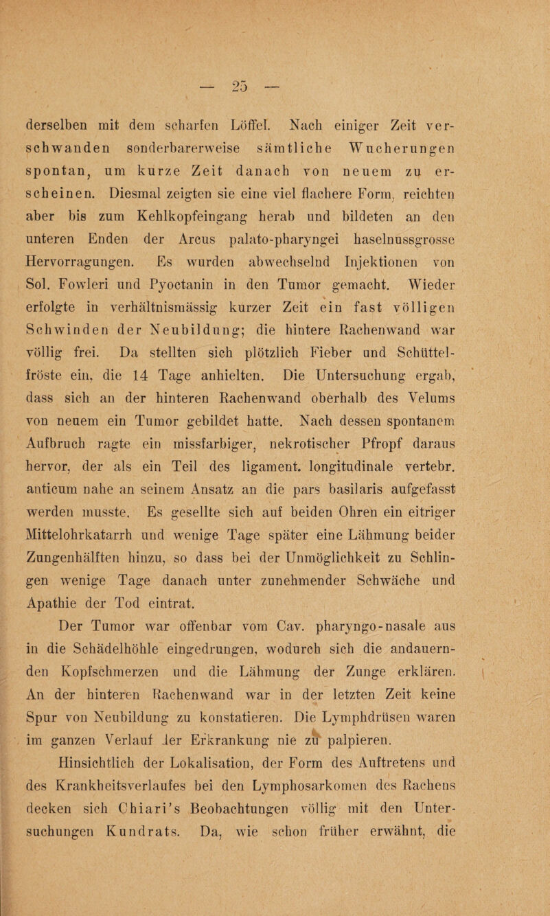 derselben mit dem scharfen Löffel. Nach einiger Zeit ver¬ schwanden sonderbarerweise sämtliche Wucherungen spontan, um kurze Zeit danach von neuem zu er¬ scheinen. Diesmal zeigten sie eine viel flachere Form, reichten aber bis zum Kehlkopfeingang herab und bildeten an den unteren Enden der Arcus palato-pharyngei haselnussgrosse Hervorragungen. Es wurden abwechselnd Injektionen von Sol. Fowleri und Pyoctanin in den Tumor gemacht. Wieder erfolgte in verhältnismässig kurzer Zeit ein fast völligen Schwinden der Neubildung; die hintere Rachenwand war völlig frei. Da stellten sich plötzlich Fieber und Schüttel¬ fröste ein, die 14 Tage anhielten. Die Untersuchung ergab, dass sich an der hinteren Rachenwand oberhalb des Velums von neuem ein Tumor gebildet hatte. Nach dessen spontanem Aufbruch ragte ein missfarbiger, nekrotischer Pfropf daraus hervor, der als ein Teil des ligament. longitudinale vertebr. anticum nahe an seinem Ansatz an die pars basilaris aufgefasst werden musste. Es gesellte sich auf beiden Ohren ein eitriger Mittelohrkatarrh und wenige Tage später eine Lähmung beider Zungenhälften hinzu, so dass bei der Unmöglichkeit zu Schlin¬ gen wenige Tage danach unter zunehmender Schwäche und Apathie der Tod eintrat. Der Tumor war offenbar vom Cav. pharyngo-nasale aus in die Schädelhöhle eingedrungen, wodurch sich die andauern- den Kopfschmerzen und die Lähmung der Zunge erklären. An der hinteren Rachenwand war in der letzten Zeit keine Spur von Neubildung zu konstatieren. Die Lymphdrüsen waren k im ganzen Verlauf 1er Erkrankung nie zu palpieren. Hinsichtlich der Lokalisation, der Form des Auftretens und des Krankheitsverlaufes bei den Lymphosarkomen des Rachens decken sich ChiarFs Beobachtungen völlig mit den Unter¬ suchungen Kundrats. Da, wie schon früher erwähnt, die