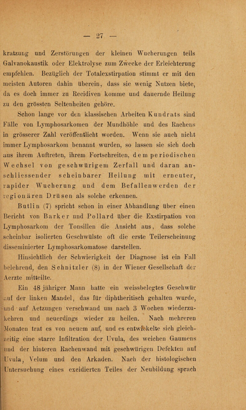 krafczung und Zerstörungen der kleinen Wucherungen teils Galvanokaustik oder Elektrolyse zum Zwecke der Erleichterung empfehlen. Bezüglich der Totalexstirpation stimmt er mit den meisten Autoren dahin überein, dass sie wenig Nutzen biete, da es doch immer zu Recidiven komme und dauernde Heilung zu den grössten Seltenheiten gehöre. Schon lange vor den klassischen Arbeiten Kundrats sind Fälle von Lymphosarkomen der Mundhöhle und des Rachens in grösserer Zahl veröffentlicht worden. Wenn sie auch nicht immer Lymphosarkom benannt wurden, so lassen sie sich doch aus ihrem Auftreten, ihrem Fortschreiten, d e m pe riodischen Wechsel von geschwürigem Zerfall und daran an¬ schliessender scheinbarer Heilung mit erneuter, rapider Wucherung und dem Befallen werden der regionären Drüsen als solche erkennen. Butlin (7) spricht schon in einer Abhandlung über einen Bericht von Bark er und Pollard über die Exstirpation von Lymphosarkom der Tonsillen die Ansicht aus, dass solche scheinbar isolierten Geschwülste oft die erste Teilerscheinung disseminierter Lymphosarkomatose darstellen. Hinsichtlich der Schwierigkeit der Diagnose ist ein Fall belehrend, den Schnitzler (8) in der Wiener Gesellschaft der Aerzte mitteilte. Ein 48 jähriger Mann hatte ein weissbelegtes Geschwür auf der linken Mandel, das für diphtheritisch gehalten wurde, und auf Aetzungen verschwand um nach 3 Wochen wiederzu¬ kehren und neuerdings wieder zu heilen. Nach mehreren Monaten trat es von neuem auf, und es entwickelte sich gleich¬ zeitig eine starre Infiltration der Uvula, des weichen Gaumens und der hinteren Rachenwand mit geschwürigen Defekten auf Uvula, Velum und den Arkaden. Nach der histologischen Untersuchung eines excidierten Teiles der Neubildung sprach