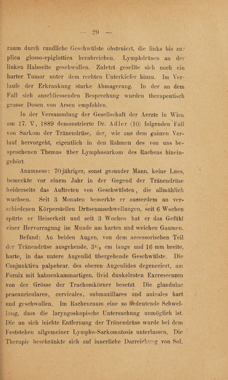 raum durch rundliche Geschwülste obstruiert, die links bis zur plica glosso-epiglottica herabreichen. Lymphdrüsen an der linken Halsseite geschwollen. Zuletzt gesellte sich noch ein harter Tumor unter dem rechten Unterkiefer hinzu. Im Ver¬ laufe der Erkrankung starke Abmagerung. In der an dem Fall sich anschliessenden Besprechung wurden therapeutisch grosse Dosen von Arsen empfohlen. In der Versammlung der Gesellschaft der Aerzte in Wien am 17. V, 1889 demonstrierte Dr. Adler (10) folgenden Fall von Sarkom der Tränendrüse, der, wie aus dem ganzen Ver¬ lauf hervorgeht, eigentlich in den Rahmen des von uns be¬ sprochenen Themas über Lymphosarkom des Rachens hinein¬ gehört. Anamnese: 70jähriger, sonst gesunder Mann, keine Lues, bemerkte vor einem Jahr in der Gegend der Tränendrüse beiderseits das Auftreten von Geschwülsten, die allmählich wuchsen. Seit 3 Monaten bemerkte er ausserdem an ver¬ schiedenen Körperstellen Drüsenanschwellungen, seit 6 Wochen spürte er Heiserkeit und seit 3 Wochen hat er das Gefühl einer Hervorragung im Munde am harten und weichen Gaumen. Befund: An beiden Augen, von dem accessorischen Teil der Tränendrüse ausgehende, 31/2 cm lauge und 16 mm breite, harte, in das untere Augenlid übergehende Geschwülste. Die Conjunktiva palpebrar. des oberen Augenlides degeneriert, am Fornix mit hahnenkammartigen, livid dunkelroten Excrescenzen von der Grösse der Trachomkörner besetzt. Die glandulae praeauriculares, cervicales, submaxillares und anicales hart und geschwollen. Im Rachenraum eine so bedeutende Schwel¬ lung, dass die laryngoskopische Untersuchung unmöglich ist. Die an sich leichte Entfernung der Tränendrüse wurde bei dem Feststehen allgemeiner Lympho-Sarkomatosis unterlassen. Die Therapie beschränkte sich auf innerliche Darreichung von Sol.
